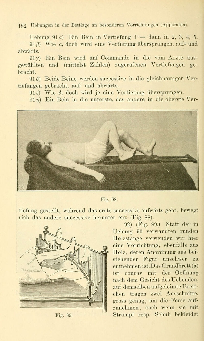 Uebung 91a) Ein Bein in Vertiefung 1 — dann in 2, 3, 4, 5. 91/3) Wie ß, doch wird eine Vertiefung übersprungen, auf-und abwärts. 91/) Ein Bein wird auf Commando in die vom Arzte aus- gewählten und (mittelst Zahlen) zugerufenen Vertiefungen ge- bracht. 91Ö) Beide Beine werden successive in die gleichnamigen Ver- tiefungen gebracht, auf- und abwärts. 91s) Wie 6, doch wird je eine Vertiefung übersprungen. 91r]) Ein Bein in die unterste, das andere in die oberste Ver- Fig. 88. tiefung gestellt, während das erste successive aufwärts geht, bewegt sich das andere successive herunter etC. (Fig. 88). 92) (Eig. 89.) Statt der in Uebung 90 verwandten runden Holzstange verwenden wir hier eine Vorrichtung, ebenfalls aus Holz, deren Anordnung aus bei- stehender Figur unschwer zu entnehmen ist. Das Grundbrett (a) ist concav mit der Oeffnung nach dem Gesicht des Hebenden, auf demselben aufgeleimte Brett- chen tragen zwei Ausschnitte, gross genug, um die Ferse auf- zunehmen , auch wenn sie mit Strumpf resp. Schuh bekleidet