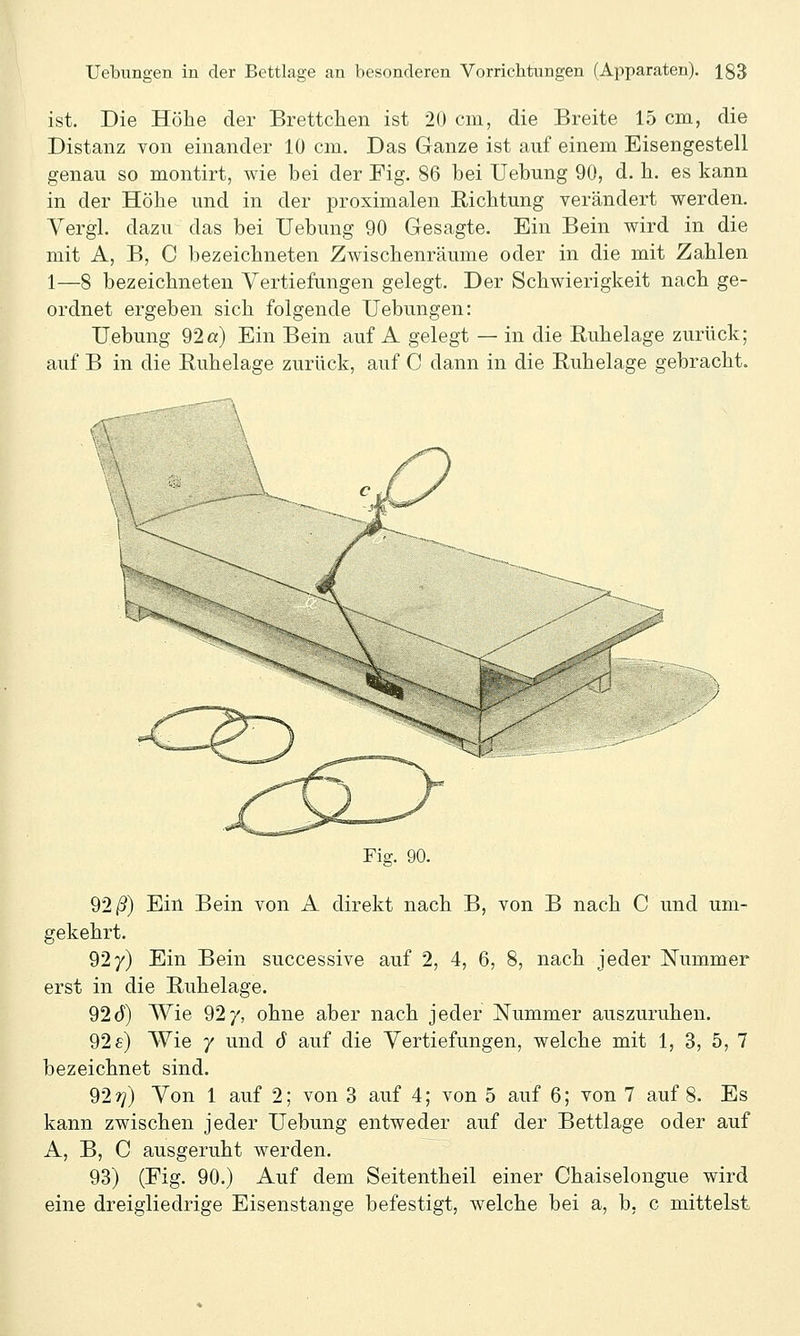 ist. Die Höhe der BrettcJhen ist 20 cm, die Breite 15 cm, die Distanz von einander 10 cm. Das Ganze ist auf einem Eisengestell genau so montirt, wie bei der Fig. 86 bei Uebung 90, d. b. es kann in der Höbe und in der proximalen Eicbtung verändert werden. Yergl. dazu das bei Uebung 90 Gesagte. Ein Bein wird in die mit A, B, C bezeichneten Zwischenräume oder in die mit Zahlen 1—8 bezeichneten Vertiefungen gelegt. Der Schwierigkeit nach ge- ordnet ergeben sich folgende TJebungen: Uebung 92a) Ein Bein auf A gelegt — in die Ruhelage zurück; auf B in die Ruhelage zurück, auf C dann in die Ruhelage gebracht. Fig. 90. 92/3) Ein Bein von A direkt nach B, von B nach C und um- gekehrt. 927) Ein Bein successive auf 2, 4, 6, 8, nach jeder Nummer erst in die Ruhelage. 92d) Wie 92/, ohne aber nach jeder Nummer auszuruhen. 92 e) Wie 7 und 6 auf die Vertiefungen, welche mit 1, 3, 5, 7 bezeichnet sind. 92?/) Von 1 auf 2; von 3 auf 4; von 5 auf 6; von 7 auf 8. Es kann zwischen jeder Uebung entweder auf der Bettlage oder auf A, B, C ausgeruht werden. 93) (Fig. 90.) Auf dem Seitentheil einer Chaiselongue wird eine dreigliedrige Eisenstange befestigt, welche bei a, b, c mittelst