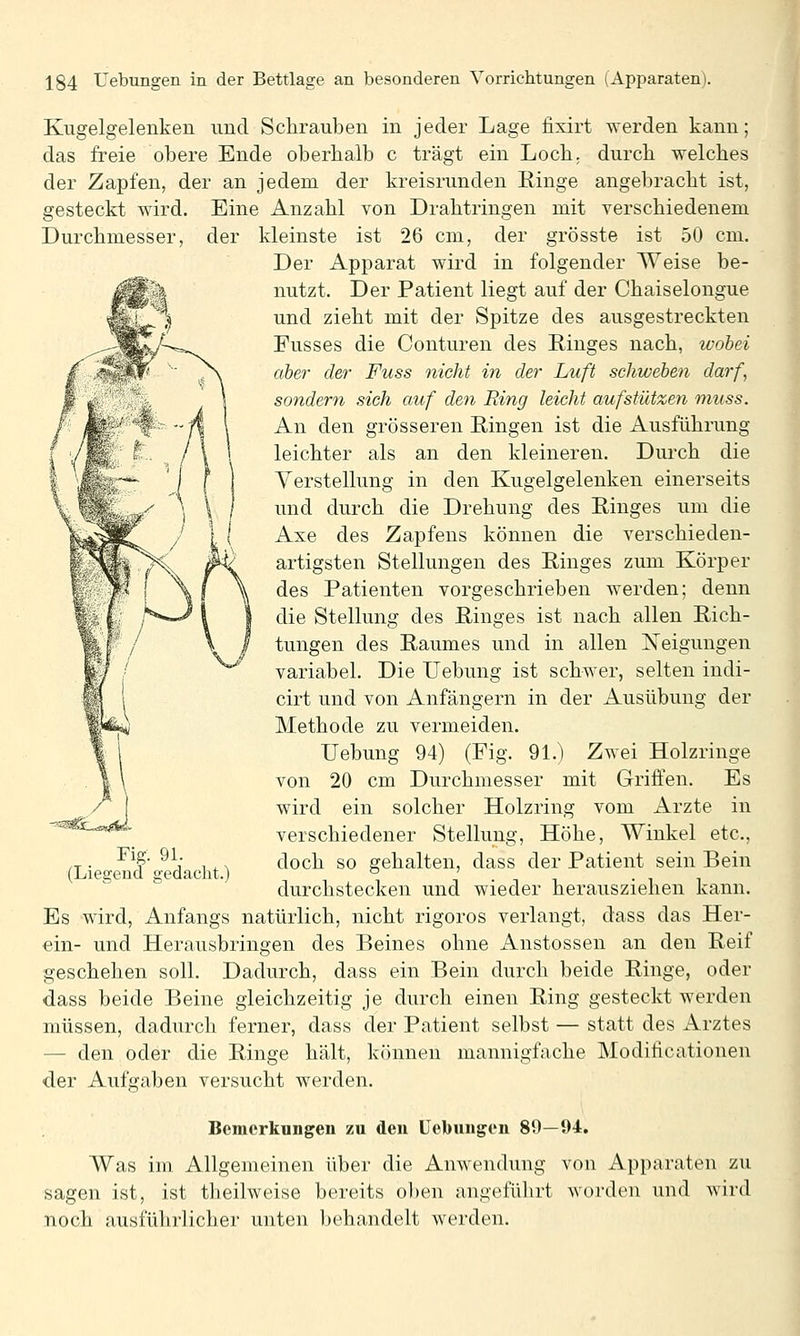 Durchmesser Kugelgelenken und Schrauben in jeder Lage fixirt werden kann; das freie obere Ende oberhalb c trägt ein Loch, durch welches der Zapfen, der an jedem der kreisrunden Ringe angebracht ist, gesteckt wird. Eine Anzahl von Drahtringen mit verschiedenem der kleinste ist 26 cm, der grösste ist 50 cm. Der Apparat wird in folgender Weise be- nutzt. Der Patient liegt auf der Chaiselongue und zieht mit der Spitze des ausgestreckten Fusses die Conturen des Ringes nach, wobei aber der Fuss nicht in der Luft sehwehen darf, sondern sich auf den Ring leicht aufstützen muss. An den grösseren Ringen ist die Ausführung leichter als an den kleineren. Durch die Verstellung in den Kugelgelenken einerseits und durch die Drehung des Ringes um die Axe des Zapfens können die verschieden- artigsten Stellungen des Ringes zum Körper des Patienten vorgeschrieben werden; denn die Stellung des Ringes ist nach allen Rich- tungen des Raumes und in allen Neigungen variabel. Die Uebung ist schwer, selten indi- cirt und von Anfängern in der Ausübung der Methode zu vermeiden. Uebung 94) (Fig. 91.) Zwei Holzringe von 20 cm Durchmesser mit Griffen. Es wird ein solcher Holzring vom Arzte in verschiedener Stellung, Höhe, Winkel etc., doch so gehalten, dass der Patient sein Bein durchstecken und wieder herausziehen kann. Es wird, Anfangs natürlich, nicht rigoros verlangt, dass das Her- ein- und Herausbringen des Beines ohne Anstossen an den Reif geschehen soll. Dadurch, dass ein Bein durch beide Ringe, oder dass beide Beine gleichzeitig je durch einen Ring gesteckt werden müssen, dadurch ferner, dass der Patient selbst — statt des Arztes — den oder die Ringe hält, können mannigfache Modilicationen der Aufgaben versucht werden. Fig. 91. (Liegend gedaclit.) Bemerkungen zu den Uebungen 89—94. Was im. Allgemeinen über die Anwendung von Apparaten zu sagen ist, ist theilweise bereits o])en angeführt worden und wird noch ausführlicher unten behandelt werden.