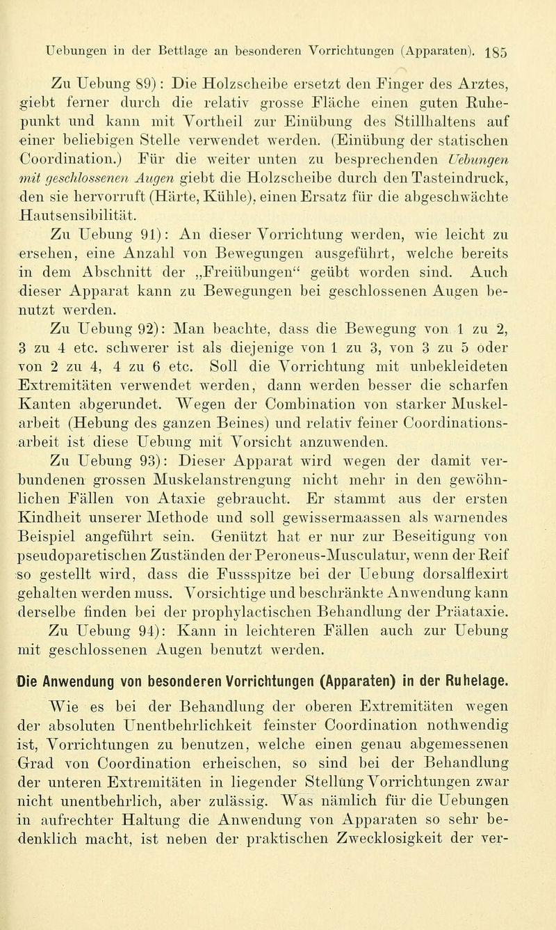 Zu Uebung 89): Die Holzscheibe ersetzt den Finger des Arztes, giebt ferner durch die relativ grosse Fläche einen guten E,uhe- punkt und kann mit Vortheil zur Einübung des Stillhaltens auf ■einer beliebigen Stelle verwendet werden. (Einübung der statischen Coordination.) Für die weiter unten zu besprechenden Hebungen mit geschlossenen Augen giebt die Holzscheibe durch den Tasteindruck, den sie hervorruft (Härte, Kühle), einen Ersatz für die abgeschwächte Hautsensibilität. Zu Uebung 91): An dieser Vorrichtung werden, wie leicht zu ersehen, eine Anzahl von Bewegungen ausgeführt, welche bereits in dem Abschnitt der „Freiübungen geübt worden sind. Auch dieser Apparat kann zu Bewegungen bei geschlossenen Augen be- nutzt werden. Zu Uebung 92): Man beachte, dass die Bewegung von 1 zu 2, 3 zu 4 etc. schwerer ist als diejenige von 1 zu 3, von 3 zu 5 oder von 2 zu 4, 4 zu 6 etc. Soll die Vorrichtung mit unbekleideten Extremitäten verwendet werden, dann werden besser die scharfen Kanten abgerundet. Wegen der Combination von starker Muskel- arbeit (Hebung des ganzen Beines) und relativ feiner Coordinations- arbeit ist diese Uebung mit Vorsicht anzuwenden. Zu Uebung 93): Dieser Apparat wird wegen der damit ver- bundenen grossen Muskelanstrengung nicht mehr in den gewöhn- lichen Fällen von Ataxie gebraucht. Er stammt aus der ersten Kindheit unserer Methode und soll gewissermaassen als warnendes Beispiel angeführt sein. Genützt hat er nur zur Beseitigung von pseudoparetischen Zuständen der Peroneus-Musculatur, wenn der Reif so gestellt wird, dass die Fussspitze bei der Uebung dorsalflexirt gehalten werden muss. Vorsichtige und beschränkte Anwendung kann derselbe finden bei der prophylactischen Behandlung der Präataxie. Zu Uebung 94): Kann in leichteren Fällen auch zur Uebung mit geschlossenen Augen benutzt werden. Die Anwendung von besonderen Vorrichtungen (Apparaten) in der Ruhelage. Wie es bei der Behandlung der oberen Extremitäten wegen der absoluten Unentbehrlichkeit feinster Coordination nothwendig ist, Vorrichtungen zu benutzen, welche einen genau abgemessenen Grad von Coordination erheischen, so sind bei der Behandlung der unteren Extremitäten in liegender Stellung Vorrichtungen zwar nicht unentbehrlich, aber zulässig. Was nämlich für die Uebungen in aufrechter Haltung die Anwendung von Apparaten so sehr be- denklich macht, ist neben der praktischen Zwecklosigkeit der ver-