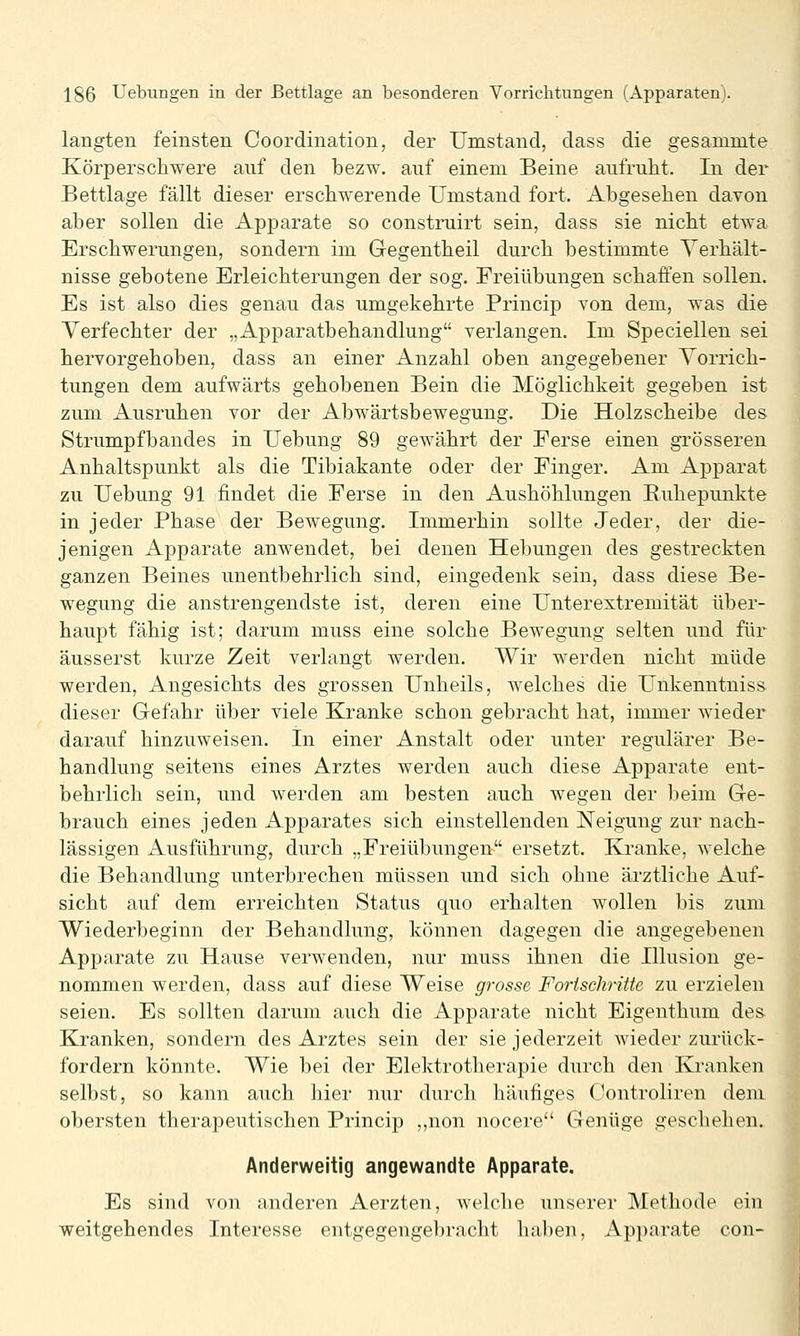 langten feinsten Coordination, der Umstand, dass die gesanunte Körperschwere auf den bezw. auf einem Beine aufrulit. In der Bettlage fällt dieser erschwerende Umstand fort. Abgesehen davon aber sollen die Apparate so construirt sein, dass sie nicht etwa Erschwerungen, sondern im Gegentheil durch bestimmte Yerhält- nisse gebotene Erleichterungen der sog. Freiübungen schaffen sollen. Es ist also dies genau das umgekehrte Princip von dem, was die Verfechter der „Apparatbehandlung verlangen. Im Speciellen sei hervorgehoben, dass an einer Anzahl oben angegebener Vorrich- tungen dem aufwärts gehobenen Bein die Möglichkeit gegeben ist zum Ausruhen vor der Abwärtsbewegung. Die Holzscheibe des Strumpfbandes in Uebung 89 gewährt der Ferse einen grösseren Anhaltspunkt als die Tibiakante oder der Finger. Am Apparat zu Uebung 91 findet die Ferse in den Aushöhlungen Euhepunkte in jeder Phase der Bewegung. Immerhin sollte Jeder, der die- jenigen Apparate anwendet, bei denen Hebungen des gestreckten ganzen Beines unentbehrlich sind, eingedenk sein, dass diese Be- wegung die anstrengendste ist, deren eine Unterextremität über- haupt fähig ist; darum muss eine solche Bewegung selten und für äusserst kurze Zeit verlangt werden. Wir werden nicht müde werden, Angesichts des grossen Unheils, welches die Unkenntniss dieser Gefahr über viele Kranke schon gebracht hat, immer wieder darauf hinzuweisen. In einer Anstalt oder unter regulärer Be- handlung seitens eines Arztes werden auch diese Apparate ent- behrlich sein, und werden am besten auch wegen der beim Ge- brauch eines jeden Apparates sich einstellenden Neigung zur nach- lässigen Ausführung, durch „Freiübungen ersetzt. Kranke, welche die Behandlung unterbrechen müssen und sich ohne ärztliche Auf- sicht auf dem erreichten Status quo erhalten wollen bis zum Wiederbeginn der Behandlung, können dagegen die angegebenen Apparate zu Hause verwenden, nur muss ihnen die Illusion ge- nommen werden, dass auf diese Weise grosse Fortschritte zu erzielen seien. Es sollten darum auch die Apparate nicht Eigenthum des. Kranken, sondern des Arztes sein der sie jederzeit wieder zurück- fordern könnte. Wie bei der Elektrotherapie durch den Kranken selbst, so kann auch hier nur durch häufiges Controliren dem obersten therapeutischen Princip ,,non uocere Genüge geschehen. Anderweitig angewandte Apparate. Es sind von anderen Aerzten, welche unserer Methode ein weitgehendes Interesse entgegengebracht haben, Apparate con-