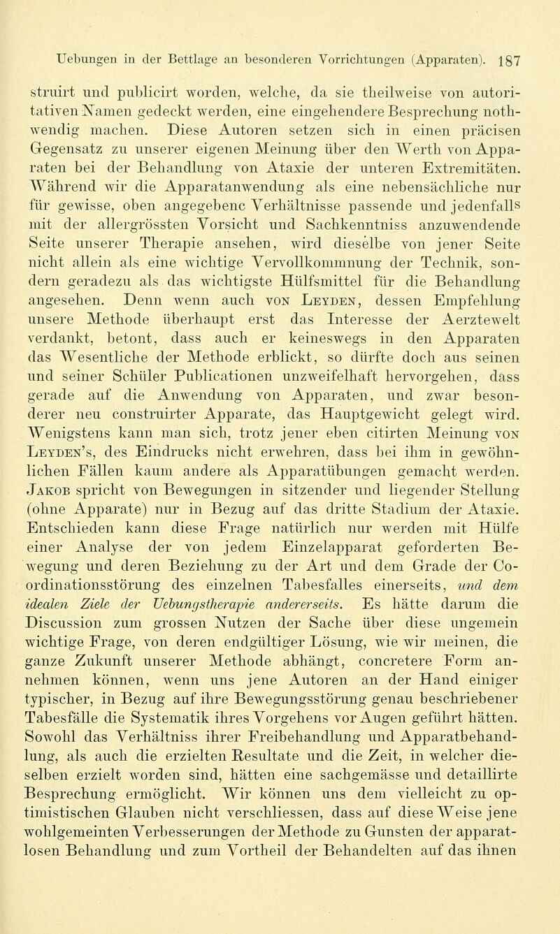 struirt und publicirt worden, welche, da sie tbeilweise von autori- tativen Namen gedeckt werden, eine eingehendere Besprechung noth- wendig machen. Diese Autoren setzen sich in einen präcisen Gegensatz zu unserer eigenen Meinung über den Werth von Appa- raten bei der Behandhmg von Ataxie der unteren Extremitäten. Während wir die Apparatanwendung als eine nebensächliche nur für gewisse, oben angegebene Verhältnisse passende und jedenfalls mit der allergrössten Vorsicht und Sachkenntniss anzuwendende Seite unserer Therapie ansehen, wird dieselbe von jener Seite nicht allein als eine wichtige Vervollkommnung der Technik, son- dern geradezu als das wichtigste Hülfsmittel für die Behandlung angesehen. Denn wenn auch von Leyden, dessen Empfehlung unsere Methode überhaupt erst das Interesse der Aerztewelt verdankt, betont, dass auch er keineswegs in den Apparaten das Wesentliche der Methode erblickt, so dürfte doch aus seinen und seiner Schüler Publicationen unzweifelhaft hervorgehen, dass gerade auf die Anwendung von Apparaten, und zwar beson- derer neu construirter Apparate, das Hauptgewicht gelegt wird. AVenigstens kann man sich, trotz jener eben citirten Meinung von Leyden's, des Eindrucks nicht erwehren, dass bei ihm in gewöhn- lichen Fällen kaum andere als Apparatübungen gemacht werden. Jakob spricht von Bewegungen in sitzender und liegender Stellung (ohne Apparate) nur in Bezug auf das dritte Stadium der Ataxie. Entschieden kann diese Frage natürlich nur werden mit Hülfe einer Analyse der von jedem Einzelapparat geforderten Be- wegung und deren Beziehung zu der Art und dem Grade der Co- ordinationsstörung des einzelnen Tabesfalles einerseits, tmd dem idealen Ziele der TJehungstheraipie andererseits. Es hätte darum die Discussion zum grossen Nutzen der Sache über diese ungemein wichtige Frage, von deren endgültiger Lösung, wie wir meinen, die ganze Zukunft unserer Methode abhängt, concretere Form an- nehmen können, wenn uns jene Autoren an der Hand einiger typischer, in Bezug auf ihre Bewegungsstörung genau beschriebener Tabesfälle die Systematik ihres Vorgehens vor Augen geführt hätten. Sowohl das Verhältniss ihrer Freibehandlung und Apparatbehand- lung, als auch die erzielten Resultate und die Zeit, in welcher die- selben erzielt worden sind, hätten eine sachgemässe und detaillirte Besprechung ermöglicht. Wir können uns dem vielleicht zu op- timistischen Glauben nicht verschliessen, dass auf diese Weise jene wohlgemeinten Verbesserungen der Methode zu Gunsten der apparat- losen Behandlung und zum Vortheil der Behandelten auf das ihnen