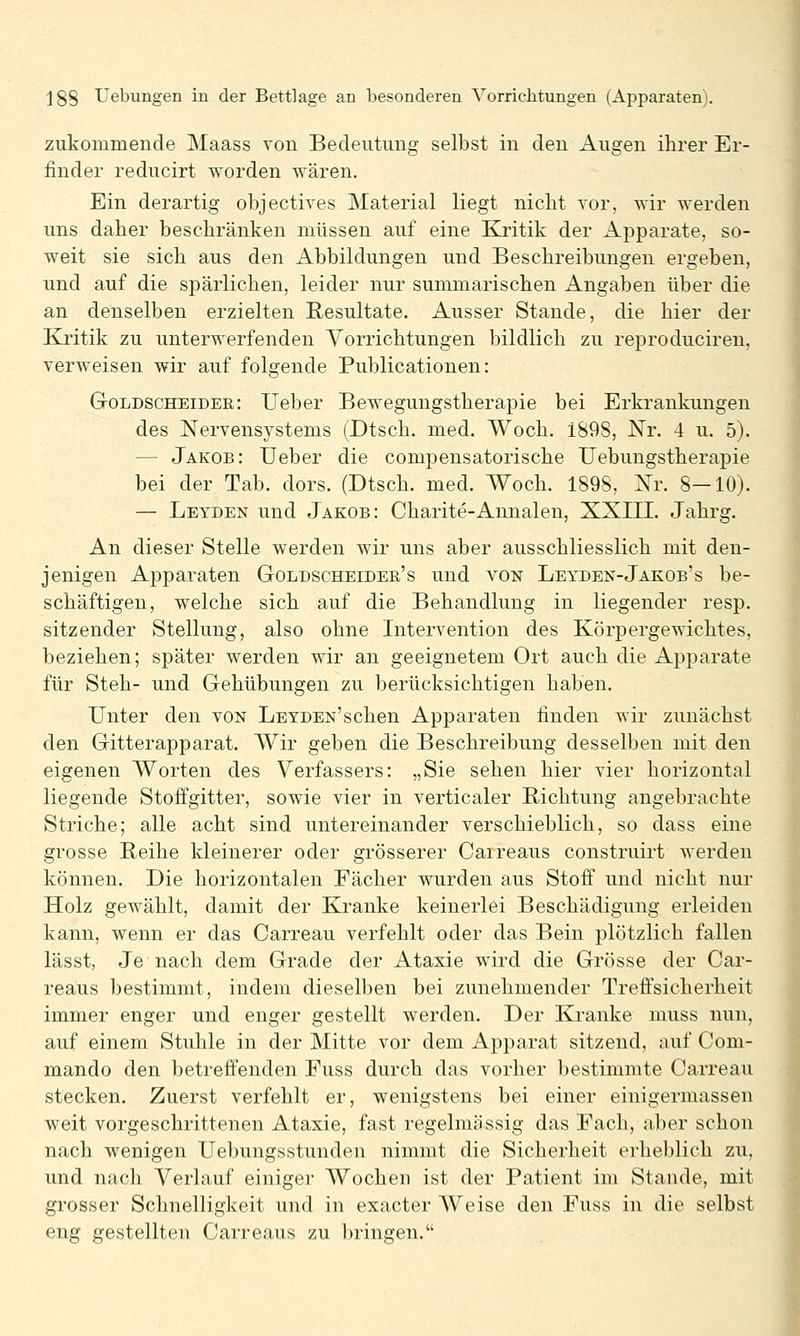 zukommende Maass von Bedeutung selbst in den Augen ihrer Er- finder reducirt worden wären. Ein derartig objectives Material liegt nicht vor, wir werden uns daher beschränken müssen auf eine Kj-itik der Apparate, so- weit sie sich aus den Abbildungen und Beschreibungen ergeben, und auf die spärlichen, leider nur summarischen Angaben über die an denselben erzielten Resultate. Ausser Stande, die hier der Ej.'itik zu unterwerfenden Vorrichtungen bildlich zu reproduciren, verweisen wir auf folgende Publicationen: Goldscheidee: lieber Bewegungstherapie bei Erkrankungen des Nervensystems (Dtsch. med. Woch. 1898, Nr. 4 u. 5). — Jakob: Ueber die compensatorische TJebungstherapie bei der Tab. dors. (Dtsch. med. Woch. 1898, Nr. 8—10). — Leyden und Jakob: Charite-Annalen, XXIII. Jahrg. An dieser Stelle werden wir uns aber ausschliesslich mit den- jenigen Apparaten Goldscheieer's und von Leyden-Jakob's be- schäftigen, welche sich auf die Behandlung in liegender resp. sitzender Stellung, also ohne Intervention des Körpergewichtes, beziehen; später werden wir an geeignetem Ort auch die Apparate für Steh- und Gehübungen zu berücksichtigen haben. Unter den von LETDEN'schen Apparaten finden wir zunächst den Gitterapparat. Wir geben die Beschreibung desselben mit den eigenen Worten des Verfassers: „Sie sehen hier vier horizontal liegende Stoffgitter, sowie vier in verticaler Richtung angebrachte Striche; alle acht sind untereinander verschieblich, so dass eine grosse Reihe kleinerer oder grösserer Caireaus construirt werden können. Die horizontalen Fächer wurden aus Stoff und nicht nur Holz gewählt, damit der Kranke keinerlei Beschädigung erleiden kann, wenn er das Carreau verfehlt oder das Bein plötzlich fallen lässt, Je nach dem Grade der Ataxie wird die Grösse der Car- reaus bestimmt, indem dieselben bei zunehmender Treffsicherheit immer enger und enger gestellt werden. Der Kranke muss nun, auf einem Stuhle in der Mitte vor dem Apparat sitzend, auf Com- mando den betreffenden Fuss durch das vorher bestimmte Carreau stecken. Zuerst verfehlt er, wenigstens bei einer einigermassen weit vorgeschrittenen Ataxie, fast regelmässig das Fach, aber schon nach wenigen Uebungsstunden nimmt die Sicherheit erheblich zu, und nach Verlauf einiger AVochen ist der Patient im Stande, mit grosser Schnelligkeit und in exacter AVeise den Fuss in die selbst eng gestellten Carreaus zu l)ringen.