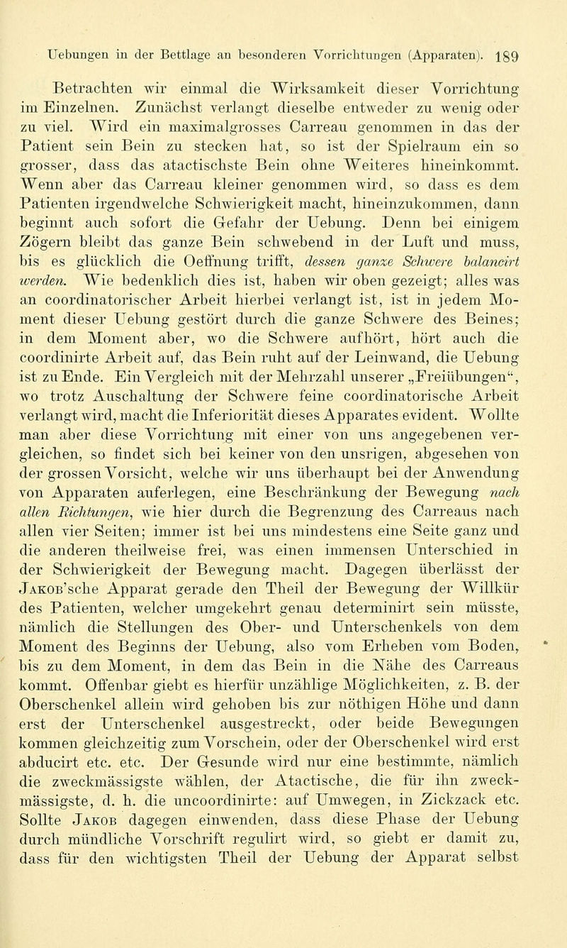 Betrachten wir einmal die Wirksamkeit dieser Vorrichtung im Einzelnen. Zunächst verlangt dieselbe entweder zu wenig oder zu viel. Wird ein maximalgrosses Carreau genommen in das der Patient sein Bein zu stecken hat, so ist der Spielraum ein so grosser, dass das atactischste Bein ohne Weiteres hineinkommt. Wenn aber das Carreau kleiner genommen wird, so dass es dem Patienten irgendwelche Schwierigkeit macht, hineinzukommen, dann beginnt auch sofort die Gefahr der Uebung. Denn bei einigem Zögern bleibt das ganze Bein schwebend in der Luft und muss, bis es glücklich die Oeffnung trifft, dessen ganze Schwere halancirt werden. Wie bedenklich dies ist, haben wir oben gezeigt; alles was an coordinatorischer Arbeit hierbei verlangt ist, ist in jedem Mo- ment dieser Uebung gestört durch die ganze Schwere des Beines; in dem Moment aber, wo die Schwere aufhört, hört auch die coordinirte Arbeit auf, das Bein ruht auf der Leinwand, die Uebung ist zu Ende. Ein Vergleich mit der Mehrzahl unserer „Ereiübungen, wo trotz Auschaltung der Schwere feine coordinatorische Arbeit verlangt wird, macht die Liferiorität dieses Apparates evident. Wollte man aber diese Vorrichtung mit einer von uns angegebenen ver- gleichen, so findet sich bei keiner von den unsrigen, abgesehen von der grossen Vorsicht, welche wir uns überhaupt bei der Anwendung von Apparaten auferlegen, eine Beschränkung der Bewegung nach allen Richtungen, wie hier durch die Begrenzung des Carreaus nach allen vier Seiten; immer ist bei uns mindestens eine Seite ganz und die anderen theilweise frei, was einen immensen Unterschied in der Schwierigkeit der Bewegung macht. Dagegen überlässt der jAKOB'sche Apparat gerade den Theil der Bewegung der Willkür des Patienten, welcher umgekehrt genau determinirt sein müsste, nämlich die Stellungen des Ober- und Unterschenkels von dem Moment des Beginns der Uebung, also vom Erheben vom Boden, bis zu dem Moment, in dem das Bein in die Nähe des Carreaus kommt. Offenbar giebt es hierfür unzählige Möglichkeiten, z. B. der Oberschenkel allein wird gehoben bis zur nöthigen Höhe und dann erst der Unterschenkel ausgestreckt, oder beide Bewegungen kommen gleichzeitig zum Vorschein, oder der Oberschenkel wird erst abducirt etc. etc. Der Gesunde wird nur eine bestimmte, nämlich die zweckmässigste wählen, der Atactische, die für ihn zweck- mässigste, d. h. die uncoordinirte: auf Umwegen, in Zickzack etc. Sollte Jakob dagegen einwenden, dass diese Phase der Uebung durch mündliche Vorschrift regulirt wird, so giebt er damit zu, dass für den wichtigsten Theil der Uebung der Apparat selbst