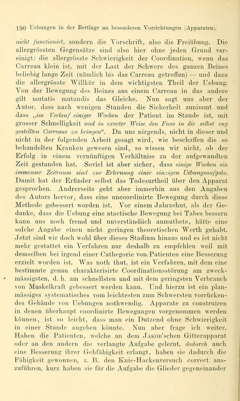 nicht functionirt, sondern die Vorschrift, also die Freiübung. Die allergrössten Gegensätze sind also hier ohne jeden Grund ver- einigt: die allergrösste Schwierigkeit der Coordination, wenn das Carreau klein ist, mit der Last der Schwere des ganzen Beines beliebig lange Zeit (nämlich bis das Carreau getroffen) — und dazu die allergrösste Willkür in dem wichtigsten Theil der Uebung. Von der Bewegung des Beines aus einem Carreau in das andere gilt mutatis mutandis das Gleiche. Nun sagt uns aber der Autor, dass nach wenigen Stunden die Sicherheit zunimmt und dass „im Verlauf einiger Wochen der Patient im Stande ist, mit grosser Schnelligkeit und in exacter Weise den Fuss in die selbst eng gestellten Carreaus zu bringen^''. Da uns nirgends, nicht in dieser und nicht in der folgenden Arbeit gesagt wird, wie beschaffen die so behandelten Kranken gewesen sind, so wissen wir nicht, ob der Erfolg in einem vernünftigen Verhältniss zu der aufgewandten Zeit gestanden hat. Soviel ist aber sicher, dass einige Wochen ein immenser Zeitraum sind zur Erlernung einer einzigen Uebung sauf gäbe. Damit hat der Erfinder selbst das Todesurtheil über den Apparat gesprochen. Andrerseits geht aber immerhin aus den Angaben des Autors hervor, dass eine uncoordinirte Bewegung durch diese Methode gebessert worden ist. Vor einem Jahrzehnt, als der Ge- danke, dass die Uebung eine atactische Bewegung bei Tabes bessern kann uns noch fremd und unverständiich anmuthete, hätte eine solche Angabe einen nicht geringen theoretischen Werth gehabt. Jetzt sind wir doch wohl über dieses Stadium hinaus und es ist nicht mehr gestattet ein Verfahren nur deshalb zu empfehlen weil mit demselben bei irgend einer Cathegorie von Patienten eine Besserung erzielt worden ist. Was noth thut, ist ein Verfahren, mit dem eine bestimmte genau charakterisirte Coordinationsstörung am zweck- mässigsten, d. h. am schnellsten und mit dem geringsten Verbrauch von Muskelkraft gebessert werden kann. Und hierzu ist ein plan- mässiges systematisches vom leichtesten zum Schwersten vorrücken- des Gebäude von Üebungen nothwendig. Apparate zu construiren in denen überhaupt coordinirte Bewegungen vorgenommen werden können, ist so leicht, dass man ein Dutzend ohne Schwierigkeit in einer Stunde angeben könnte. Nun aber frage ich weiter. Haben die Patienten, welche an dem JAKOB'schen Gitterapparat oder an den andern die verlangte Aufgabe gelernt, dadurch auch eine Besserung ihrer Gehfähigkeit erlangt, haben sie dadurch die Fähigkeit gewonnen, z. B. den Knie-Hnckenversuch correct aus- zuführen, kurz haben sie für die Aufgabe die Glieder gegeneinander