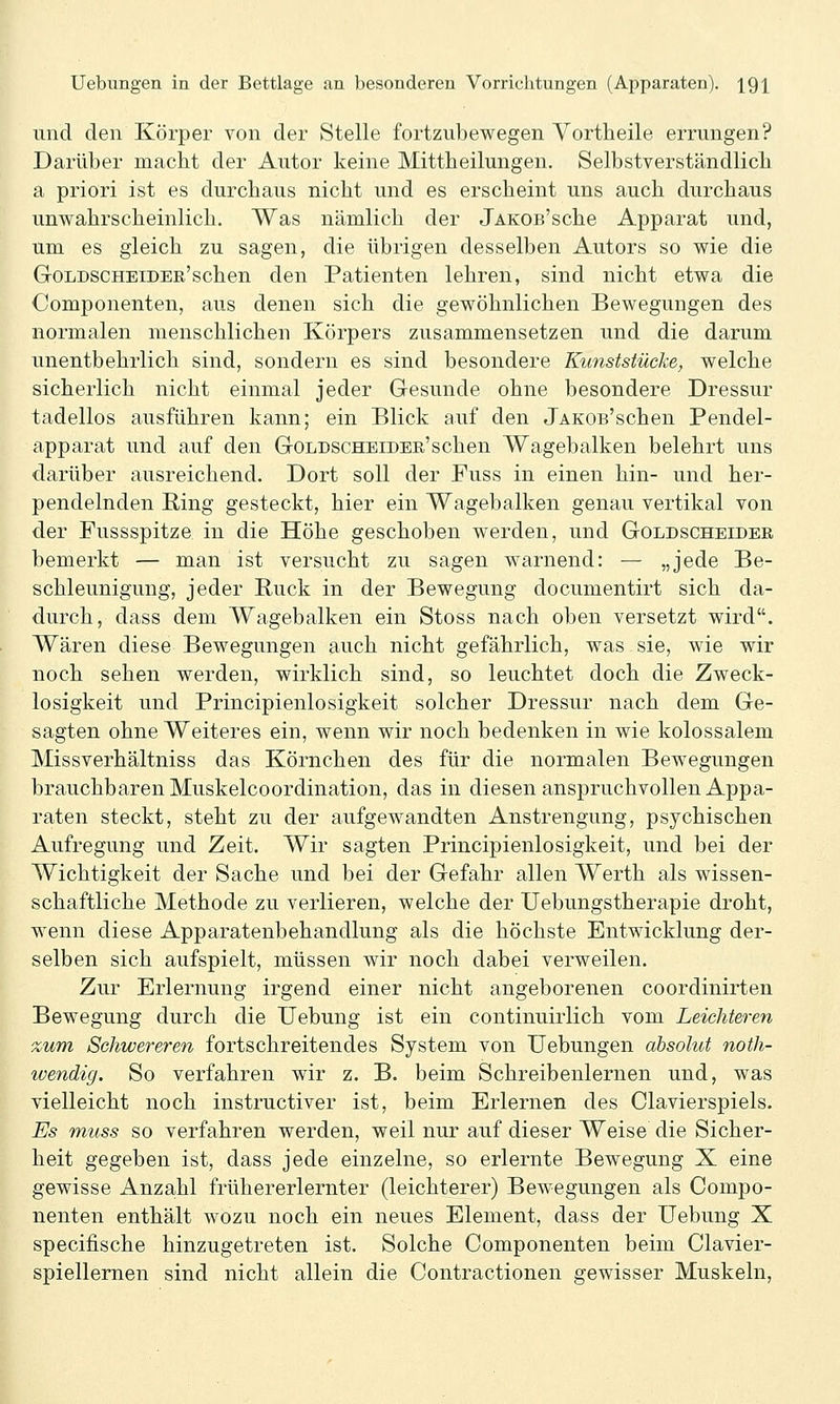und den Körper von der Stelle fortzubewegen Vortheile errungen? Darüber macht der Autor keine Mittheilungen. Selbstverständlich a priori ist es durchaus nicht und es erscheint uns auch durchaus unwahrscheinlich. Was nämlich der jAKOß'sche Apparat und, um es gleich zu sagen, die übrigen desselben Autors so wie die GoLDSCHEiDEE'schen den Patienten lehren, sind nicht etwa die Componenten, aus denen sich die gewöhnlichen Bewegungen des normalen menschlichen Körpers zusammensetzen und die darum unentbehrlich sind, sondern es sind besondere Kunststücke^ welche sicherlich nicht einmal jeder Gesunde ohne besondere Dressur tadellos ausführen kann; ein Blick auf den jAKOs'schen Pendel- apparat und auf den GoLDSCHEiDEE'schen Wagebalken belehrt uns darüber ausreichend. Dort soll der Fuss in einen hin- und her- pendelnden E,ing gesteckt, hier ein Wagebalken genau vertikal von der Pussspitze in die Höhe geschoben werden, und Goldscheidee bemerkt — man ist versucht zu sagen warnend: — „jede Be- schleunigung, jeder Ruck in der Bewegung documentirt sich da- durch, dass dem Wagebalken ein Stoss nach oben versetzt wird. Wären diese Bewegungen auch nicht gefährlich, was sie, wie wir noch sehen werden, wirklich sind, so leuchtet doch die Zweck- losigkeit und Principienlosigkeit solcher Dressur nach dem Ge- sagten ohne Weiteres ein, wenn wir noch bedenken in wie kolossalem Missverhältniss das Körnchen des für die normalen Bewegungen brauchbaren Muskelcoordination, das in diesen anspruchvollen Appa- raten steckt, steht zu der aufgewandten Anstrengung, psychischen Aufregung und Zeit. Wir sagten Principienlosigkeit, und bei der Wichtigkeit der Sache und bei der Gefahr allen Werth als wissen- schaftliche Methode zu verlieren, welche der Uebungstherapie droht, wenn diese Apparatenbehandlung als die höchste Entwicklung der- selben sich aufspielt, müssen wir noch dabei verweilen. Zur Erlernung irgend einer nicht angeborenen coordinirten Bewegung durch die Uebung ist ein continuirlich vom Leichteren zum Schwereren fortschreitendes System von Uebungen absolut noth- icendig. So verfahren wir z. B. beim Schreibenlernen und, was vielleicht noch instructiver ist, beim Erlernen des Clavierspiels. Es muss so verfahren werden, weil nur auf dieser Weise die Sicher- heit gegeben ist, dass jede einzelne, so erlernte Bewegung X eine gewisse Anza-hl frühererlernter (leichterer) Bewegungen als Compo- nenten enthält wozu noch ein neues Element, dass der Uebung X specifische hinzugetreten ist. Solche Componenten beim Clavier- spiellernen sind nicht allein die Contractionen gewisser Muskeln,