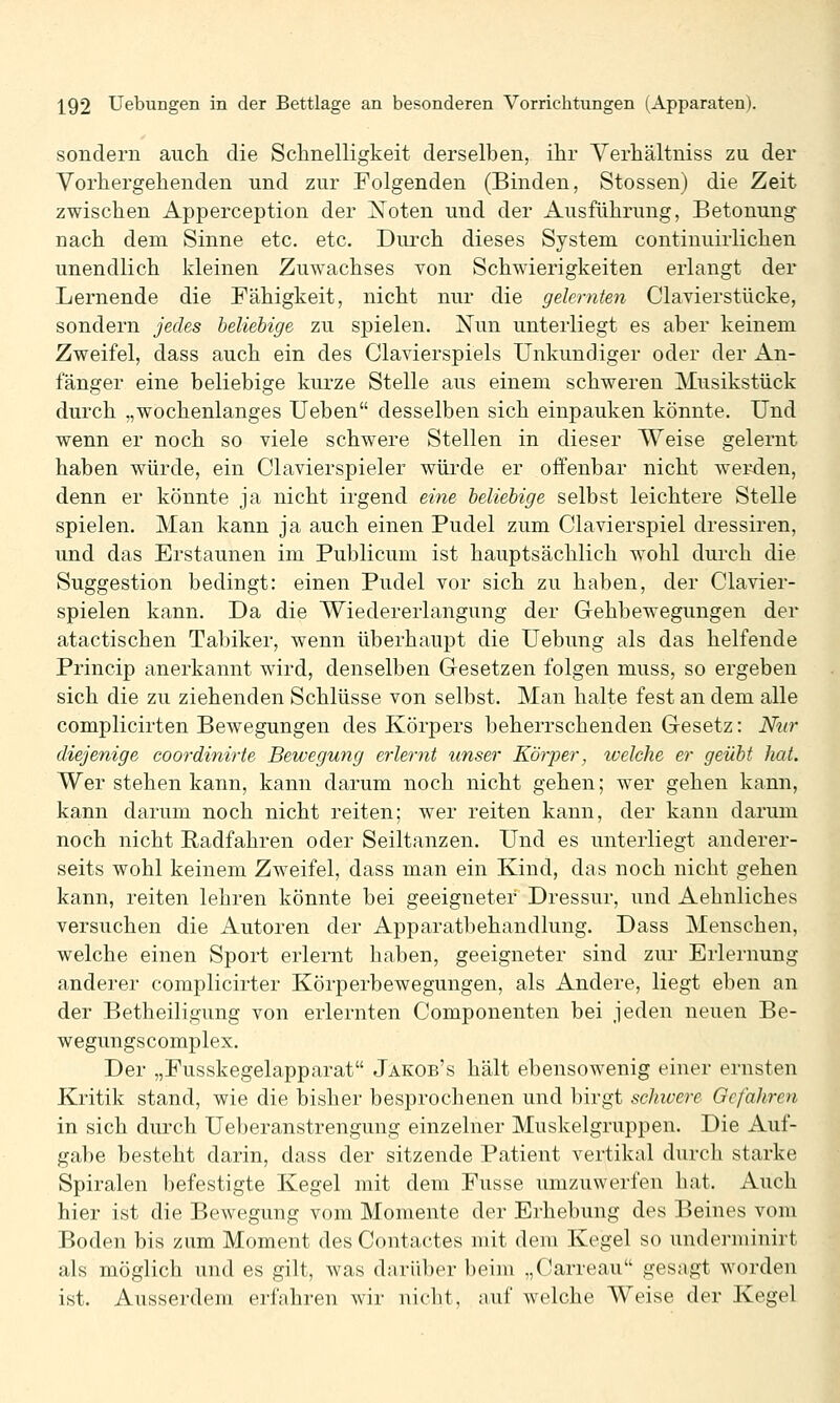 sondern auch die Schnelligkeit derselben, ihr Yerhältniss zu der Vorhergehenden und zur Folgenden (Binden, Stossen) die Zeit zwischen Apperception der Xoten und der Ausführung, Betonung nach dem Sinne etc. etc. Durch dieses System continuirlichen unendlich kleinen Zuwachses von Schwierigkeiten erlangt der Lernende die Fähigkeit, nicht nur die gelernten Ciavierstücke, sondern jedes beliebige zu spielen. Nun unterliegt es aber keinem Zweifel, dass auch ein des Ciavierspiels Unkundiger oder der An- fänger eine beliebige kurze Stelle aus einem schweren Musikstück durch „wochenlanges TJeben desselben sich einpauken könnte. Und wenn er noch so viele schwere Stellen in dieser Weise gelernt haben würde, ein Ciavierspieler wüi'de er offenbar nicht werden, denn er könnte ja nicht irgend eine beliebige selbst leichtere Stelle spielen. Man kann ja auch einen Pudel zum Ciavierspiel dressiren, und das Erstaunen im Publicum ist hauptsächlich wohl durch die Suggestion bedingt: einen Pudel vor sich zu haben, der Clavier- spielen kann. Da die Wiedererlangung der Gehbewegungen der atactischen Tabiker, wenn überhaupt die Uebung als das helfende Princip anerkannt wird, denselben Gesetzen folgen muss, so ergeben sich die zu ziehenden Schlüsse von selbst. Man halte fest an dem alle complicirten Bewegungen des Körpers beherrschenden Gesetz: Nur diejenige coordinirte Bewegung erlernt unser Körper, welche er geübt hat. Wer stehen kann, kann darum noch nicht gehen; wer gehen kann, kann darum noch nicht reiten; wer reiten kann, der kann darum noch nicht Radfahren oder Seiltanzen. Und es unterliegt anderer- seits wohl keinem Zweifel, dass man ein Kind, das noch nicht gehen kann, reiten lehren könnte bei geeigneter Dressur, und Aehnliches versuchen die Autoren der Apparatbehandlung. Dass Menschen, welche einen Sport erlernt haben, geeigneter sind zur Erlernung anderer complicirter Körperbewegungen, als Andere, liegt eben an der Betheiligung von erlernten Componenten bei jeden neuen Be- wegungscomplex. Der „Fusskegelapparat Jakob's hält ebensowenig einer ernsten Kritik stand, wie die bisher besprochenen und birgt schwere Gefahren in sich durch Ue})eranstrengung einzelner Muskelgruppen. Die Auf- gabe besteht darin, dass der sitzende Patient vertikal durch starke Spiralen befestigte Kegel mit dem Fusse umzuwerfen hat. Auch hier ist die Bewegung vom Momente der Erhebung des Beines vom Boden bis zum Moment des Contactes mit dem Kegel so underminirt als möglich und es gilt, was darüber beim „Carreau gesagt worden ist. Ausserdem erfahren wir nicbt, auf welche Weise der Kegel