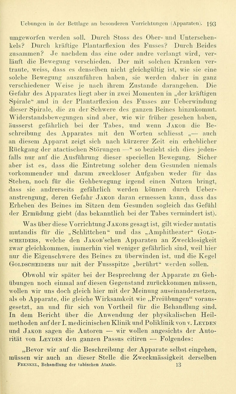 umgeworfen werden soll. Durch Stoss des Ober- und Unterschen- kels? Durch kräftige Plantarfiexion des Fusses? Durch Beides zusammen? Je nachdem das eine oder andre verlangt wird, ver- läuft die Bewegung verschieden. Der mit solchen Kranken ver- traute, weiss, dass es denselben nicht gleichgültig ist, wie sie eine solche Bewegung auszuführen haben, sie werden daher in ganz verschiedener Weise je nach ihrem Zustande darangehen. Die Gefahr des Apparates liegt aber in zwei Momenten in „der kräftigen Spirale ,und in der Plantarflexion des Fusses zur üeberwindung dieser Spirale, die zu der Schwere des ganzen Beines hinzukommt. Widerstandsbewegungen sind aber, wie wir früher gesehen haben, äusserst gefährlich bei der Tabes, und wenn Jakob die Be- schreibung des Apparates mit den Worten schliesst „— auch an diesem Apparat zeigt sich nach kürzerer Zeit ein erheblicher Rückgang der atactischen Störungen — so bezieht sich dies jeden- falls nur auf die Ausführung dieser speciellen Bewegung. Sicher aber ist es, dass die Eintretung solcher dem Gesunden niemals vorkommender und darum zweckloser Aufgaben weder für das Stehen, noch für die Gehbewegung irgend einen Nutzen bringt, dass sie andrerseits gefährlich werden können durch üeber- anstrengung, deren Gefahr Jakob daran ermessen kann, dass das Erheben des Beines im Sitzen dem Gesunden sogleich das Gefühl der Ermüdung giebt (das bekanntlich bei der Tabes vermindert ist). Was über diese Vorrichtung Jakobs gesagt ist, gilt wieder mutatis mutandis für die „ Schlittchen und das „Amphitheater Gold- SCHEIDEES, welche den jAKOs'schen Apparaten an Zwecklosigkeit zwar gleichkommen, immerhin viel weniger gefährlich sind, weil hier nur die Eigenschwere des Beines zu überwinden ist, und die Kegel GoLDSCHEiDEES nur mit der Fussspitze „berührt werden sollen. Obwohl wir später bei der Besprechung der Apparate zu Geh- übungen noch einmal auf diesen Gegenstand zurückkommen müssen, wollen wir uns doch gleich hier mit der Meinung auseinandersetzen, als ob Apparate, die gleiche Wirksamkeit wie ,,Freiübungen*' voraus- gesetzt, an und für sich von Yortheil für die Behandlung sind. In dem Bericht über die Anwendung der physikalischen Heil- methoden auf der I. medicinischen Klinik und Poliklinik von v. Letden und Jakob sagen die Autoren — wir wollen angesichts der Auto- rität von Leyden den ganzen Passus citiren — Folgendes: ,,Bevor wir auf die Beschreibung der Apparate selbst eingehen, müssen wir auch an dieser Stelle die Zweckmässigkeit derselben FrEuSTKEl, Behandlung der labischen Ataxie. 13