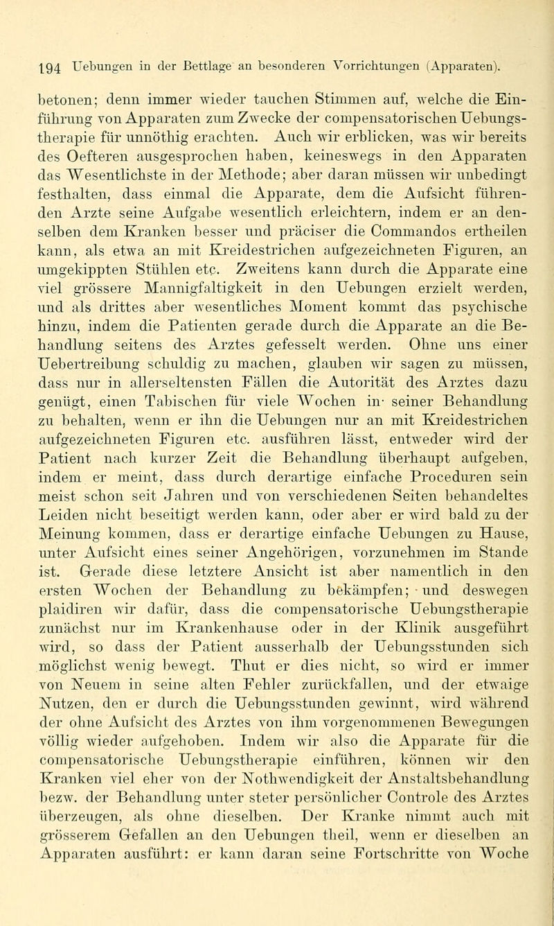 betonen; denn immer wieder tauchen Stimmen auf, welche die Ein- führung von Apparaten zum Zwecke der compensatorischenUebungs- therapie für unnöthig erachten. Auch wir erblicken, was wir bereits des Oefteren ausgesprochen haben, keineswegs in den Apparaten das Wesentlichste in der Methode; aber daran müssen wir unbedingt festhalten, dass einmal die Apparate, dem die Aufsicht führen- den Arzte seine Aufgabe wesentlich erleichtern, indem er an den- selben dem Kranken besser und präciser die Commandos ertheilen kann, als etwa an mit Kreidestrichen aufgezeichneten Figuren, an umgekippten Stühlen etc. Zweitens kann durch die Apparate eine viel grössere Mannigfaltigkeit in den Uebungen erzielt werden, und als drittes aber wesentliches Moment kommt das psychische hinzu, indem die Patienten gerade durch die Apparate an die Be- handlung seitens des Arztes gefesselt werden. Ohne uns einer Uebertreibung schuldig zu machen, glauben wir sagen zu müssen, dass nur in all erseltensten Fällen die Autorität des Arztes dazu genügt, einen Tabischen für viele Wochen in- seiner Behandlung zu behalten, wenn er ihn die Uebungen nur an mit Ki'eidestrichen aufgezeichneten Figuren etc. ausführen lässt, entweder wird der Patient nach kurzer Zeit die Behandlung überhaupt aufgeben, indem er meint, dass durch derartige einfache Proceduren sein meist schon seit Jahren und von verschiedenen Seiten behandeltes Leiden nicht beseitigt werden kann, oder aber er wird bald zu der Meinung kommen, dass er derartige einfache Uebungen zu Hause, unter Aufsicht eines seiner Angehörigen, vorzunehmen im Stande ist. Gerade diese letztere Ansicht ist aber namentlich in den ersten Wochen der Behandlung zu bekämpfen; ■ und deswegen plaidiren wir dafür, dass die compensatorische Uebungstherapie zunächst nur im Krankenhause oder in der Klinik ausgeführt wird, so dass der Patient ausserhalb der Uebungsstunden sich möglichst wenig bewegt. Thut er dies nicht, so wird er immer von ÜSTeuem in seine alten Fehler zurückfallen, und der etwaige Nutzen, den er durch die Uebungsstunden gewinnt, wird während der ohne Aufsicht des Arztes von ihm vorgenommenen Bewegungen völlig wieder aufgehoben. Indem wir also die Apparate für die compensatorische Uebungstherapie einführen, können wir den Kranken viel eher von der Nothwendigkeit der Anstaltsbehandlung bezw. der Behandlung unter steter persönlicher Controle des Arztes überzeugen, als ohne dieselben. Der Kranke nimmt auch mit grösserem Gefallen an den Uebungen theil, wenn er dieselben an Apparaten ausführt: er kann daran seine Fortschritte von Woche