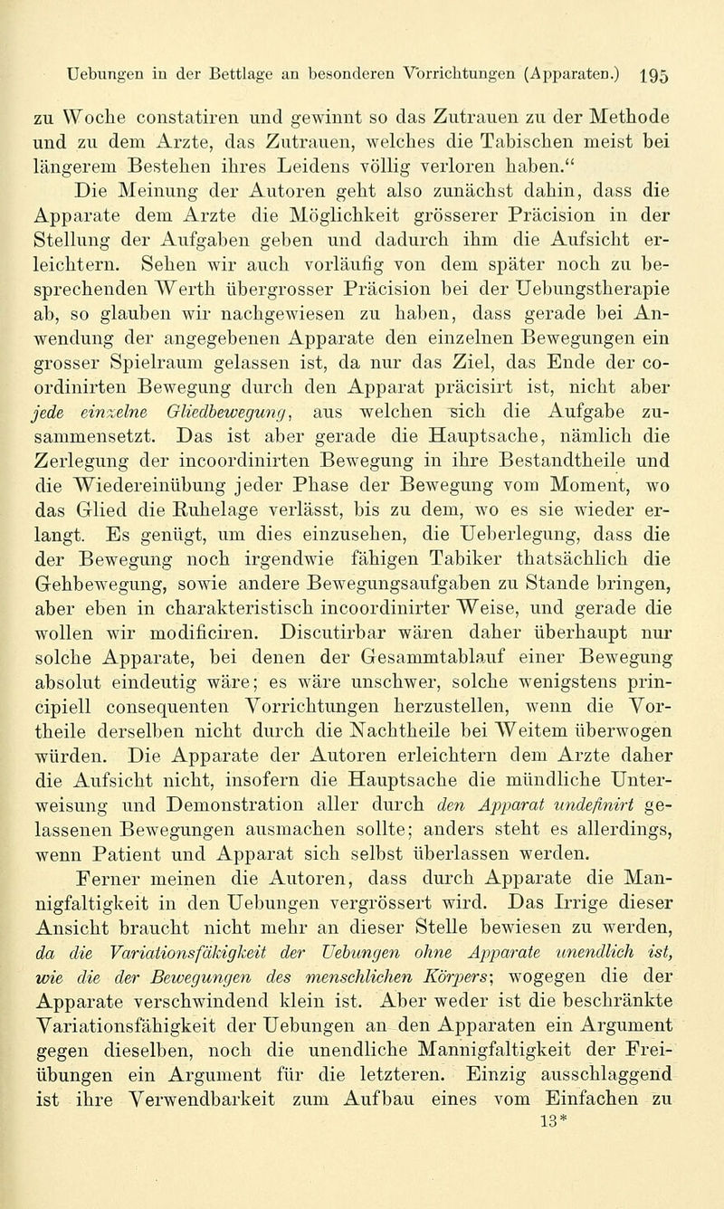 ZU Woche constatiren und gewinnt so das Zutrauen zu der Methode und zu dem Arzte, das Zutrauen, welches die Tabischen meist bei längerem Bestehen ihres Leidens völlig verloren haben. Die Meinung der Autoren geht also zunächst dahin, dass die Apparate dem Arzte die Möglichkeit grösserer Präcision in der Stellung der Aufgaben geben und dadurch ihm die Aufsicht er- leichtern. Sehen wir auch vorläufig von dem später noch zu be- sprechenden Werth übergrosser Präcision bei der Uebungstherapie ab, so glauben wir nachgewiesen zu haben, dass gerade bei An- wendung der angegebenen Apparate den einzelnen Bewegungen ein grosser Spielraum gelassen ist, da nur das Ziel, das Ende der co- ordinirten Bewegung durch den Apparat präcisirt ist, nicht aber jede einzelne GUedbewegung, aus welchen sich die Aufgabe zu- sammensetzt. Das ist aber gerade die Hauptsache, nämlich die Zerlegung der incoordinirten Bewegung in ihre Bestandtheile und die Wiedereinübung jeder Phase der Bewegung vom Moment, wo das Glied die Kuhelage verlässt, bis zu dem, wo es sie wieder er- langt. Es genügt, um dies einzusehen, die Ueberlegung, dass die der Bewegung noch irgendwie fähigen Tabiker thatsächlich die Gehbewegung, sowie andere Bewegungsaufgaben zu Stande bringen, aber eben in charakteristisch incoordinirter Weise, und gerade die wollen wir modificiren. Discutirbar wären daher überhaupt nur solche Apparate, bei denen der Gesammtablauf einer Bewegung absolut eindeutig wäre; es wäre unschwer, solche wenigstens prin- cipiell consequenten Vorrichtungen herzustellen, wenn die Vor- theile derselben nicht durch die ISTachtheile bei AVeitem überwogen würden. Die Apparate der Autoren erleichtern dem Arzte daher die Aufsicht nicht, insofern die Hauptsache die mündliche Unter- weisung und Demonstration aller durch den Apparat undefinirt ge- lassenen Bewegungen ausmachen sollte; anders steht es allerdings, wenn Patient und Apparat sich selbst überlassen werden. Ferner meinen die Autoren, dass durch Apparate die Man- nigfaltigkeit in den Uebungen vergrössert wird. Das Irrige dieser Ansicht braucht nicht mehr an dieser Stelle bewiesen zu werden, da die VariaUonsfäldgkeü der Uebungen ohne Apparate unendlich ist, wie die der Bewegungen des menschlichen Körpers; wogegen die der Apparate verschwindend klein ist. Aber weder ist die beschränkte Yariationsfähigkeit der Uebungen an den Apparaten ein Argument gegen dieselben, noch die unendliche Mannigfaltigkeit der Frei- übungen ein Argument für die letzteren. Einzig ausschlaggend ist ihre Yerwendbarkeit zum Aufbau eines vom Einfachen zu 13*