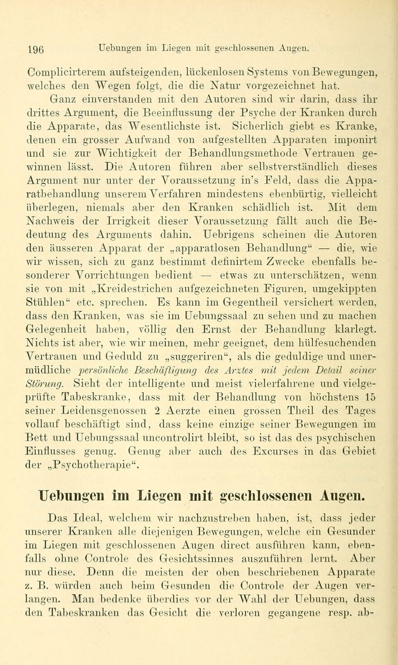 Complicirterem aufsteigenden, lückenlosen Systems Ton Bewegungen, welches den Wegen folgt, die die ]S[atur vorgezeichnet hat. Ganz einverstanden mit den Autoren sind wir darin, dass ihr diittes Argument, die Beeinflussung der Psyche der Kranken durch die Apparate, das Wesentlichste ist. Sicherlich giebt es Kranke, denen ein grosser Aufwand von aufgestellten Apparaten imponirt und sie zur Wichtigkeit der Behandlungsmethode Vertrauen ge- winnen lässt. Die Autoren führen aber selbstverständlich dieses Argument nur unter der Voraussetzung in's Feld, dass die Appa- ratbehandlung unserem Verfahren mindestens ebenbürtig, vielleicht überlegen, niemals aber den Kranken schädlich ist. Mit dem Nachweis der Irrigkeit dieser Voraussetzung fällt auch die Be- deutung des Arguments dahin. Uebrigens scheinen die Autoren den äusseren Apparat der „apparatlosen Behandlung — die, wie wir wissen, sich zu ganz bestimmt definirtem Zwecke ebenfalls be- sonderer Vorrichtungen bedient — etwas zu unterschätzen, wenn sie von mit „Kreidestrichen aufgezeichneten Figuren, umgekippten Stühlen etc. sprechen. Es kann im Gegentheil versichert werden, dass den Kranken, was sie im LFebungssaal zu sehen und zu machen Gelegenheit haben, völlig den Ernst der Behandlung klarlegt. Nichts ist aber, wie wir meinen, mehr geeignet, dem hülfesuchenden Vertrauen und Geduld zu „suggeriren, als die geduldige und uner- müdliche persö?iliehe Beschäftigung des Arztes mit jedem Detail seiner Störung. Sieht der intelligente und meist vielerfahrene und vielge- prüfte Tabeskranke, dass mit der Behandlung von höchstens 15 seiner Leidensgenossen 2 Aerzte einen grossen Theil des Tages vollauf beschäftigt sind, dass keine einzige seiner Bewegungen im Bett und Uebungssaal uncontrolirt bleibt, so ist das des psychischen Einflusses genug. Genug aber auch des Excurses in das Gebiet der „Psychotherapie. Uebungen im Liegen mit geschlossenen Angen. Das Ideal, welchem wir nachzustreben haben, ist, dass jeder unserer Kranken alle diejenigen Bewegungen, welche ein Gesunder im Liegen mit geschlossenen Augen direct ausführen kann, eben- falls ohne Controle des Gesichtssinnes auszuführen lernt. Aber nur diese. Denn die meisten der oben beschriebenen Apparate z. B. würden auch beim Gesunden die Controle der Augen ver- langen. Man bedenke überdies vor der Wahl der üebungen, dass den Tabeskranken das Gesicht die verloren gegangene resp. ab-