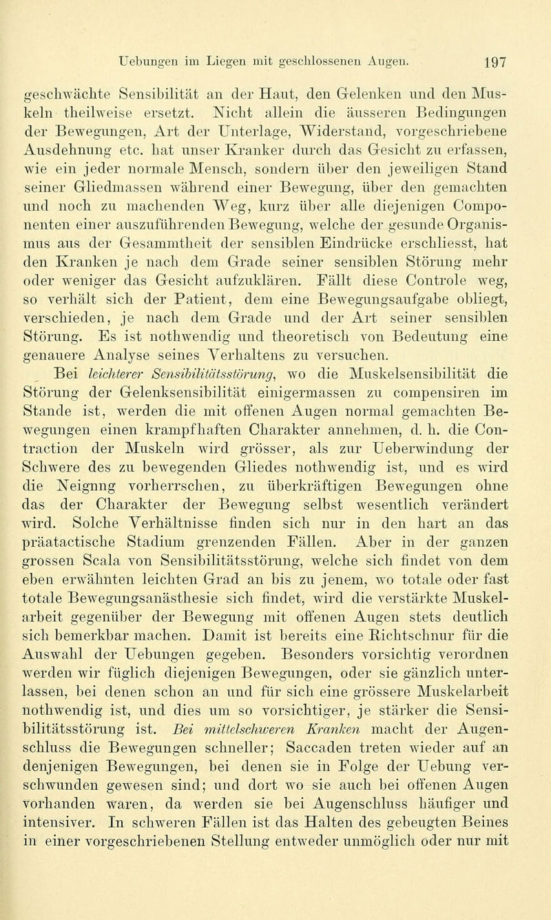 geschwächte Sensibilität an der Haut, den Gelenken und den Mus- keln theilweise ersetzt. Nicht allein die äusseren Bedingungen der Bewegungen, Art der Unterlage, Widerstand, vorgeschriebene Ausdehnung etc. hat unser Kranker durch das Gesicht zu erfassen, wie ein jeder normale Mensch, sondern über den jeweiligen Stand seiner Gliedmassen während einer Bewegung, über den gemachten und noch zu machenden Weg, kurz über alle diejenigen Compo- nenten einer auszuführenden Bewegung, welche der gesunde Organis- mus aus der Gesammtheit der sensiblen Eindrücke erschliesst, hat den Kranken je nach dem Grade seiner sensiblen Störung mehr oder weniger das Gesicht aufzuklären. Fällt diese Controle weg, so verhält sich der Patient, dem eine Bewegungsaufgabe obliegt, verschieden, je nach dem Grade und der Art seiner sensiblen Störung. Es ist nothwendig und theoretisch von Bedeutung eine genauere Analyse seines Verhaltens zu versuchen. Bei leichterer Sensihilitätsstörung^ wo die Muskelsensibilität die Störung der Gelenksensibilität einigermassen zu compensiren im Stande ist, werden die mit offenen Augen normal gemachten Be- wegungen einen krampfhaften Charakter annehmen, d. h. die Con- traction der Muskeln wird grösser, als zur Ueberwindung der Schwere des zu bewegenden Gliedes nothwendig ist, und es wird die Neignng vorherrschen, zu überkräftigen Bewegungen ohne das der Charakter der Bewegung selbst wesentlich verändert wird. Solche Verhältnisse finden sich nur in den hart an das präatactische Stadium grenzenden Fällen. Aber in der ganzen grossen Scala von Sensibilitätsstörung, welche sich findet von dem eben erwähnten leichten Grad an bis zu jenem, wo totale oder fast totale Bewegungsanästhesie sich findet, wird die verstärkte Muskel- arbeit gegenüber der Bewegung mit offenen Augen stets deutlich sich bemerkbar machen. Damit ist bereits eine Richtschnur für die Auswahl der Uebungen gegeben. Besonders vorsichtig verordnen werden wir füglich diejenigen Bewegungen, oder sie gänzlich unter- lassen, bei denen schon an und für sich eine grössere Muskelarbeit nothwendig ist, und dies um so vorsichtiger, je stärker die Sensi- bilitätsstörung ist. Bei miüclschweren Kranken macht der Augen- schluss die Bewegungen schneller; Saccaden treten wieder auf an denjenigen Bewegungen, bei denen sie in Folge der Uebung ver- schwunden gewesen sind; und dort wo sie auch bei offenen Augen vorhanden waren, da werden sie bei Augenschluss häufiger und intensiver. In schweren Fällen ist das Halten des gebeugten Beines in einer vorgeschriebenen Stellung entweder unmöglich oder nur mit