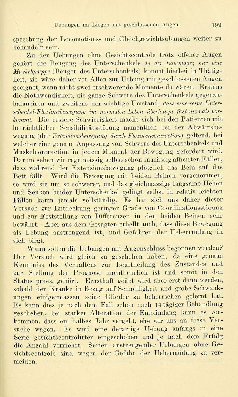 sprechung der Locomotions- und Gleichgewichtsübungen weiter zu behandeln sein. Zu den Uebungen ohne Gesichtscontrole trotz offener Augen gehört die Beugung des Unterschenkels w der Bauchlage; nur eine Muskelgruppe (Beuger des Unterschenkels) kommt hierbei in Thätig- keit, sie wäre daher vor Allen zur Uebung mit geschlossenen Augen geeignet, wenn nicht zwei erschwerende Momente da wären. Erstens die JSTothwendigkeit, die ganze Schwere des Unterschenkels gegenzu- balanciren und zweitens der wichtige Umstand, dass eine reine Unter- sehenl'el-Flexionsbewegung im normalen Lehen überhaupt fast niemals vor- kommt. Die erstere Schwierigkeit macht sich bei den Patienten mit beträchtlicher Sensibilitätsstörung namentlich bei der Abwärtsbe- wegung (der Extensionshewegung durch Flexorenconiraction) geltend, bei welcher eine genaue Anpassung von Schwere des Unterschenkels und Muskelcontraction in jedem Moment der Bewegung gefordert wird. Darum sehen wir regelmässig selbst schon in massig afficirten Fällen, dass während der Extensionsbewegung plötzlich das Bein auf das Bett fällt. Wird die Bewegung mit beiden Beinen vorgenommen, so wird sie um so schwerer, und das gleichmässige langsame Heben und Senken beider Unterschenkel gelingt selbst in relativ leichten Fällen kaum jemals vollständig. Es hat sich uns daher dieser Versuch zur Entdeckung geringer Grade von Coordinationsstörung und zur Feststellung von Differenzen in den beiden Beinen sehr bewährt. Aber aus dem Gesagten erhellt auch, dass diese Bewegung als Uebung anstrengend ist, und Gefahren der Uebermüdung in sich birgt. Wann sollen die Uebungen mit Augenschluss begonnen werden? Der Versuch wird gleich zu geschehen haben, da eine genaue Kenntniss des Verhaltens zur Beurtheilung des Zustandes und zur Stellung der Prognose unentbehrlich ist und somit in den Status praes. gehört. Ernsthaft geübt wird aber erst dann werden, sobald der Kranke in Bezug auf Schnelligkeit und grobe Schwank- ungen einigermassen seine Glieder zu beherrschen gelernt hat. Es kann dies je nach dem Fall schon nach 14 tägiger Behandlung geschehen, bei starker Alteration der Empfindung kann es vor- kommen, dass ein halbes Jahr vergeht, ehe wir uns an diese Ver- suche wagen. Es wird eine derartige Uebung anfangs in eine Serie gesichtscontrolirter eingeschoben und je nach dem Erfolg die Anzahl vermehrt. Serien anstrengender Uebungen ohne Ge- sichtscontrole sind wegen der Gefahr der Uebermüdung zu ver- meiden.