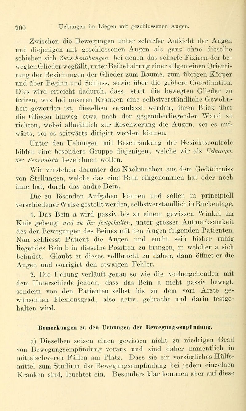 Zwischen die Bewegungen unter scharfer Aufsicht der Augen und diejenigen mit geschlossenen Augen als ganz ohne dieselhe schieben sich Zicischenübungen, bei denen das scharfe Fixiren der be- wegten Glieder wegfällt, unter Beibehaltung einer allgemeinen Orienti- rung der Beziehungen der Glieder zum Räume, zum übrigen Körper und über Beginn und Schluss, sowie über die gröbere Coordination. Dies wird erreicht dadurch, dass, statt die bewegten Glieder zu fixiren, was bei unseren Kranken eine selbstverständliche Gewohn- heit geworden ist, dieselben veranlasst werden, ihren Blick über die Glieder hinweg etwa nach der gegenüberliegenden Wand zu richten, wobei allmählich zur Erschwerung die Augen, sei es auf- wärts, sei es seitwärts dirigirt werden können. Unter den Uebungen mit Beschränkung der Gesichtscontrole bilden eine besondere Gruppe diejenigen, welche wir als üehiingen der Senftibüität bezeichnen wollen. Wir verstehen darunter das Nachmachen aus dem Gedächtniss von Stellungen, welche das eine Bein eiiigenommen hat oder noch inne hat, durch das andre Bein. Die zu lösenden Aufgaben können und sollen in principiell verschiedener Weise gestellt werden, selbstverständlich inRückenlage. 1. Das Bein a wird passiv bis zu einem gewissen Winkel im Knie gebeugt und in ihr festgehalten, unter grosser Aufmerksamkeit des den Bewegungen des Beines mit den Augen folgenden Patienten. Nun schliesst Patient die Augen und sucht sein bisher ruhig liegendes Bein b in dieselbe Position zu bringen, in welcher a sich befindet. Glaubt er dieses vollbracht zu haben, dann öffnet er die Augen und corrigirt den etwaigen Fehler. 2. Die Uebung verläuft genau so wie die vorhergehenden mit dem Unterschiede jedoch, dass das Bein a nicht passiv bewegt, sondern von den Patienten selbst bis zu dem vom Arzte ge- wünschten Flexionsgrad, also activ, gebracht und darin festge- halten wird. Bemerkungen zu den Uebungen der Bewogungseiupflnduuif. a) Diesell)en setzen einen gewissen nicht zu niedrigen Grad von Bewegungsempfindung voraus und sind daher namentlich in mittelschweren Fällen am Platz. Dass sie ein vorzügliches Hülfs- mittel zum Studium dsr Bewegungsempfindung bei jedem einzelnen Kranken sind, leuchtet ein. Besonders klar kommen aber auf diese