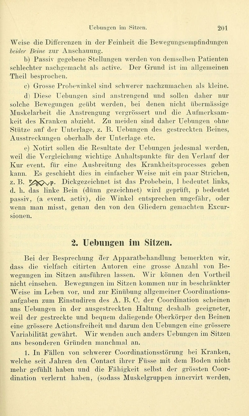 Weise die Differenzen in der Feinheit die Bewegungsempfindungen heider Beine zur Anschauung. b) Passiv gegebene Stellungen werden von demselben Patienten schlechter nachgemacht als active. Der Grund ist im allgemeinen Theil besprochen. c) Grosse Probewinkel sind schwerer nachzumachen als kleine. d) Diese üebungen sind anstrengend und sollen daher nur solche Bewegungen geübt werden, bei denen nicht übermässige Muskelarbeit die Anstrengung vergrössert und die Aufmerksam- keit des Kranken abzieht. Zu meiden sind daher Üebungen ohne Stütze auf der Unterlage, z. B. Üebungen des gestreckten Beines, Ausstreckungen oberhalb der Unterlage, etc. e) Notirt sollen die Resultate der Üebungen jedesmal werden, weil die Vergieichung wichtige Anhaltspunkte für den Verlauf der Kur event. für eine Ausbreitung des Krankheitsprocesses geben kann. Es geschieht dies in einfacher Weise mit ein paar Strichen, z. B. ^iü^^K/P- Dickgezeichnet ist das Probebein, 1 bedeutet links, d. h. das linke Bein (dünn gezeichnet) wird geprüft, p bedeutet passiv, (a event. activ), die Winkel entsprechen ungefähr, oder wenn man misst, genau den von den Gliedern gemachten Excur- sionen. 2. üebungen im Sitzen. Bei der Besprechung der Apparatbehandlung bemerkten wir, dass die vielfach citirten Autoren eine grosse Anzahl von Be- wegungen im Sitzen ausführen lassen. Wir können den Yortheil nicht einsehen. Bewegungen im Sitzen kommen nur in beschränkter Weise im Leben vor, und zur Einübung allgemeiner Coordinations- aufgaben zum Einstudiren des A. B. C. der Coordination scheinen uns Üebungen in der ausgestreckten Haltung deshalb geeigneter, weil der gestreckte und bequem daliegende Oberkörper den Beinen eine grössere Actionsfreiheit und darum den Üebungen eine grössere Yariabilität gewährt. Wir wenden auch anders Üebungen im Sitzen aus besonderen Gründen manchmal an. 1. In Fällen von schwerer Coordinationsstörung bei Kranken, welche seit Jahren den Contact ihrer Füsse mit dem Boden nicht mehr gefühlt haben und die Fähigkeit selbst der grössten Coor- dination verlernt haben, (sodass Muskelgruppen innervirt werden.