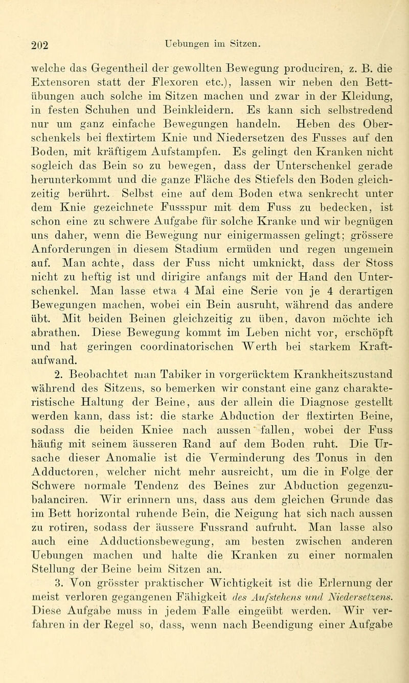 welche das Gegentheil der gewollten Bewegung prodiiciren, z. B. die Extensoren statt der Flexoren etc.), lassen wir neben den Bett- übungen auch solche im Sitzen machen und zwar in der Kleidung, in festen Schuhen und Beinkleidern. Es kann sich selbstredend nur um ganz einfache Bewegungen handeln. Heben des Ober- schenkels bei flextirtem Knie und Niedersetzen des Fusses auf den Boden, mit kräftigem Aufstampfen. Es gelingt den Kranken nicht sogleich das Bein so zu bewegen, dass der Unterschenkel gerade herunterkommt und die ganze Fläche des Stiefels den Boden gleich- zeitig berührt. Selbst eine auf dem Boden etwa senki^echt unter dem Knie gezeichnete Fussspur mit dem Fuss zu bedecken, ist schon eine zu schwere Aufgabe für solche Kranke und wir begnügen uns daher, wenn die Bewegung nur einigermassen gelingt; grössere Anforderungen in diesem Stadium ermüden und regen ungemein auf. Man achte, dass der Fuss nicht umknickt, dass der Stoss nicht zu heftig ist und dirigire anfangs mit der Hand den Unter- schenkel. Man lasse etwa 4 Mal eine Serie von je 4 derartigen Bewegungen machen, wobei ein Bein ausruht, während das andere übt. Mit beiden Beinen gleichzeitig zu üben, davon möchte ich abrathen. Diese Bewegung kommt im Leben nicht vor, erschöpft und hat geringen coordinatorischen Werth bei starkem Kraft- aufwand. 2. Beobachtet man Tabiker in vorgerücktem Krankheitszustand während des Sitzens, so bemerken wir constant eine ganz charakte- ristische Haltung der Beine, aus der allein die Diagnose gestellt werden kann, dass ist: die starke Abduction der flextirten Beine, sodass die beiden Kniee nach aussen' fallen, wobei der Fuss häufig mit seinem äusseren Rand auf dem Boden ruht. Die Ur- sache dieser Anomalie ist die Verminderung des Tonus in den Adductoren, welcher nicht mehr ausreicht, um die in Folge der Schwere normale Tendenz des Beines ziu- Abduction gegenzu- balanciren. Wir erinnern uns, dass aus dem gleichen Grunde das im Bett horizontal ruhende Bein, die Neigung hat sich nach aussen zu rotiren, sodass der äussere Fussrand aufruht. Man lasse also auch eine Adductionsbewegung, am besten zwischen anderen Üebungen machen und halte die Kranken zu einer normalen Stellung der Beine beim Sitzen an. 3. Von grösster praktischer Wichtigkeit ist die Erlernung der meist verloren gegangenen Fähigkeit des Äufstehcns und Niedersetzen^. Diese Aufgabe muss in jedem Falle eingeübt werden. Wir ver- fahren in der Regel so, dass, wenn nach Beendigung einer Aufgabe
