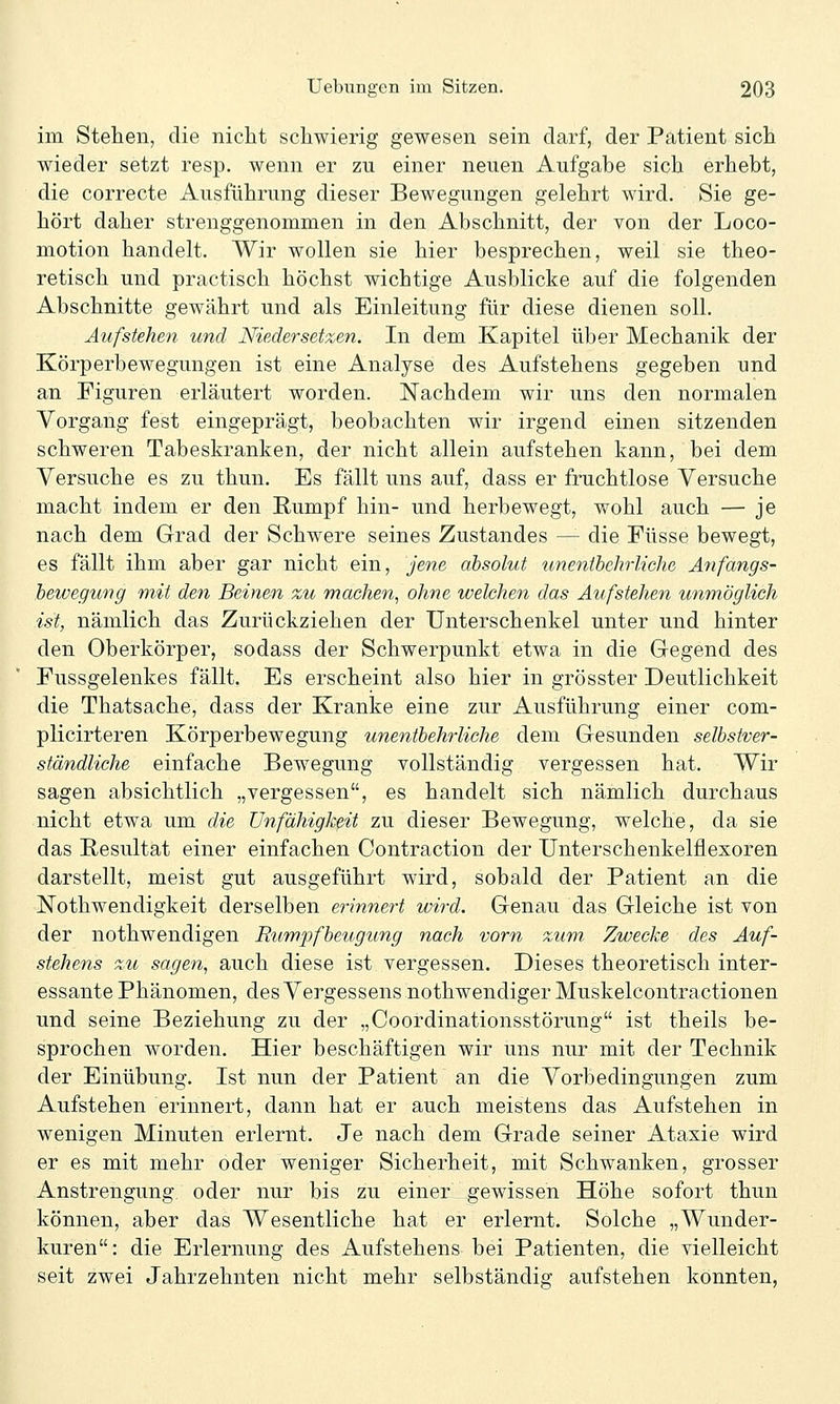 im Stehen, die nicht schwierig gewesen sein darf, der Patient sich wieder setzt resp. wenn er zu einer neuen Aufgabe sich erhebt, die correcte Ausführung dieser Bewegungen gelehrt wird. Sie ge- hört daher strenggenommen in den Abschnitt, der von der Loco- motion handelt. Wir wollen sie hier besprechen, weil sie theo- retisch und practisch höchst wichtige Ausblicke auf die folgenden Abschnitte gewährt und als Einleitung für diese dienen soll. Aufstehen und Niedersetzen. In dem Kapitel über Mechanik der Körperbewegungen ist eine Analyse des Aufstehens gegeben und an Figuren erläutert worden. Nachdem wir uns den normalen Vorgang fest eingeprägt, beobachten wir irgend einen sitzenden schweren Tabeskranken, der nicht allein aufstehen kann, bei dem Versuche es zu thun. Es fällt uns auf, dass er fruchtlose Versuche macht indem er den Rumpf hin- und herbewegt, wohl auch — je nach dem Grad der Schwere seines Zustandes — die Füsse bewegt, es fällt ihm aber gar nicht ein, jene absolut unenthehrliche Anfangs- bewegung r}%it den Beinen zu machen, ohne welchen das Aufstehen unmöglich ist, nämlich das Zurückziehen der Unterschenkel unter und hinter den Oberkörper, sodass der Schwerpunkt etwa in die Gegend des Fussgelenkes fällt. Es erscheint also hier in grösster Deutlichkeit die Thatsache, dass der Kranke eine zur Ausführung einer com- plicirteren Körperbewegung unentbehrliche dem Gesunden selbstver- ständliche einfache Bewegung vollständig vergessen hat. Wir sagen absichtlich „vergessen, es handelt sich nämlich durchaus nicht etwa um die Unfähigkeit zu dieser Bewegung, welche, da sie das Resultat einer einfachen Contraction der Unterschenkelflexoren darstellt, meist gut ausgeführt wird, sobald der Patient an die Nothwendigkeit derselben erinnert wird. Genau das Gleiche ist von der nothwendigen Rumpfbeugung nach vorn zum Zwecke des Auf- stehens zu sagen, auch diese ist vergessen. Dieses theoretisch inter- essante Phänomen, des Vergessens nothwendiger Muskelcontractionen und seine Beziehung zu der „Coordinationsstörung ist theils be- sprochen worden. Hier beschäftigen wir uns nur mit der Technik der Einübung. Ist nun der Patient an die Vorbedingungen zum Aufstehen erinnert, dann hat er auch meistens das Aufstehen in wenigen Minuten erlernt. Je nach dem Grade seiner Ataxie wird er es mit mehr oder weniger Sicherheit, mit Schwanken, grosser Anstrengung oder nur bis zu einer gewissen Höhe sofort thun können, aber das Wesentliche hat er erlernt. Solche „Wunder- kuren: die Erlernung des Aufstehens bei Patienten, die vielleicht seit zwei Jahrzehnten nicht mehr selbständig aufstehen konnten,
