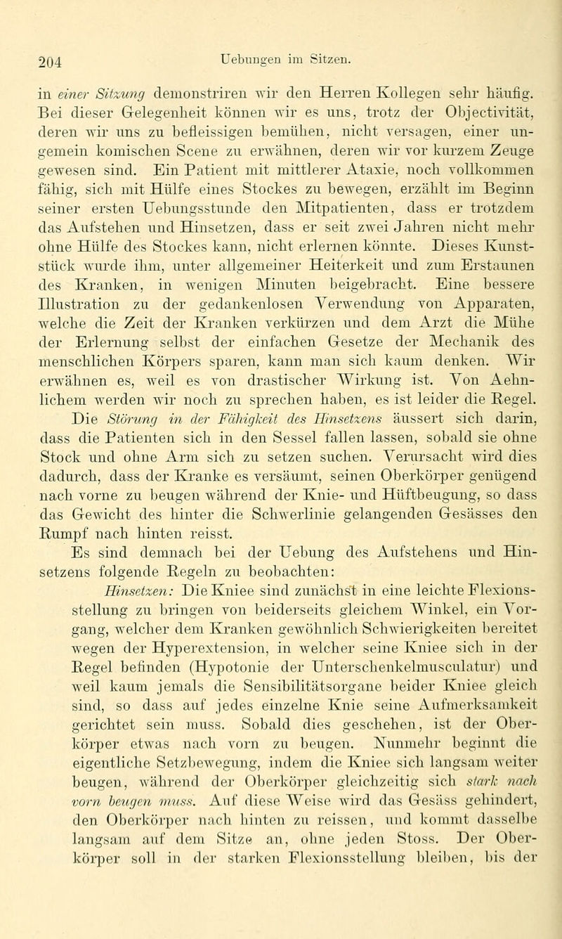 in einer Sitzung demonstriren wir den Herren Kollegen sehr häufig. Bei dieser Gelegenheit können wir es uns, trotz der Objectivität, deren wir uns zu befleissigen bemühen, nicht versagen, einer un- gemein komischen Scene zu erwähnen, deren wir vor kurzem Zeuge gewesen sind. Ein Patient mit mittlerer Ataxie, noch vollkommen fähig, sich mit Hülfe eines Stockes zu bewegen, erzählt im Beginn seiner ersten Uebungsstunde den Mitpatienten, dass er trotzdem das Aufstehen und Hinsetzen, dass er seit zwei Jahren nicht mehi' ohne Hülfe des Stockes kann, nicht erlernen könnte. Dieses Kunst- stück wurde ihm, unter allgemeiner Heiterkeit und zum Erstaunen des Kranken, in wenigen Minuten beigebracht. Eine bessere Hlustration zu der gedankenlosen Verwendung von Apparaten, welche die Zeit der Kranken verkürzen und dem Arzt die Mühe der Erlernung selbst der einfachen Gesetze der Mechanik des menschlichen Körpers sparen, kann man sich kaum denken. Wir erwähnen es, weil es von drastischer Wirkung ist. Yon Aehn- lichem werden wir noch zu sprechen haben, es ist leider die Regel. Die Störung in der Fähigkeit des Hinsetxens äussert sich darin, dass die Patienten sich in den Sessel fallen lassen, sobald sie ohne Stock und ohne Arm sich zu setzen suchen. Verursacht wird dies dadurch, dass der Kranke es versäumt, seinen Oberkörper genügend nach vorne zu beugen während der Knie- und Hüftbeugung, so dass das Gewicht des hinter die Schwerlinie gelangenden Gesässes den Bumpf nach hinten reisst. Es sind demnach bei der üebung des Aufstehens und Hin- setzens folgende Begeln zu beobachten: Hinsetzen: DieKniee sind zunächst in eine leichte Flexions- stellung zu bringen von beiderseits gleichem Winkel, ein Vor- gang, welcher dem Kranken gewöhnlich Schwierigkeiten l)ereitet wegen der Hyperextension, in welcher seine Kniee sich in der Regel befinden (Hypotonie der Unterschenkelmusculatur) und weil kaum jemals die Sensibilitätsorgane beider Kniee gleich sind, so dass auf jedes einzelne Knie seine Aufmerksamkeit gerichtet sein muss. Sobald dies geschehen, ist der Ober- körper etwas nach vorn zu beugen. Nunmehr beginnt die eigentliche Setzbewegung, indem die Kniee sich langsam weiter beugen, während der Oberkörper gleichzeitig sich stark nach vorn beugen mus.s. Auf diese Weise wird das Gesäss gehindert, den Oberkörper nach hinten zu reissen, und kommt dasselbe langsam auf dem Sitze an, ohne jeden Stoss. Der Ober- körper soll in der starken Flexionsstellung bleiben, bis der