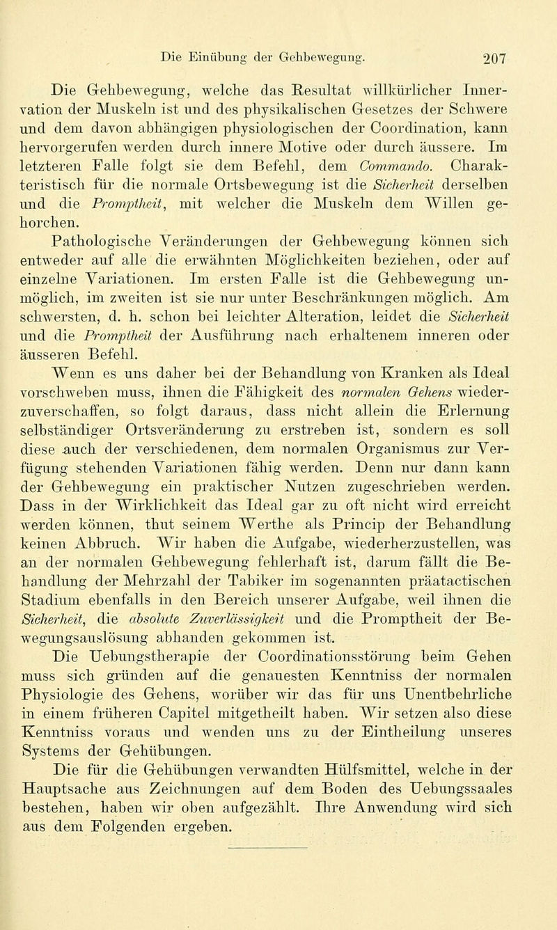Die Gellbewegung, welche das Resultat willkürlicher Inner- vation der Muskeln ist und des physikalischen Gesetzes der Schwere und dem davon abhängigen physiologischen der Coordination, kann hervorgerufen werden durch innere Motive oder durch äussere. Im letzteren Falle folgt sie dem Befehl, dem Commando. Charak- teristisch für die normale Ortsbewegung ist die Sicherheit derselben und die Promptheit, mit welcher die Muskeln dem Willen ge- horchen. Pathologische Veränderungen der Gehbewegung können sich entweder auf alle die erwähnten Möglichkeiten beziehen, oder auf einzelne Variationen. Im ersten Falle ist die Gehbewegung un- möglich, im zweiten ist sie nur unter Beschränkungen möglich. Am schwersten, d. h. schon bei leichter Alteration, leidet die Sicherheit und die Promptheit der Ausführung nach erhaltenem inneren oder äusseren Befehl. Wenn es uns daher bei der Behandlung von Kranken als Ideal vorschweben muss, ihnen die Fähigkeit des normalen Gehens wieder- zuverschaffen, so folgt daraus, dass nicht allein die Erlernung selbständiger Ortsveränderung zu erstreben ist, sondern es soll diese auch der verschiedenen, dem normalen Organismus zur Ver- fügung stehenden Variationen fähig werden. Denn nur dann kann der Gehbewegung ein praktischer Nutzen zugeschrieben werden. Dass in der Wirklichkeit das Ideal gar zu oft nicht wird erreicht werden können, thut seinem Werthe als Princip der Behandlung keinen Abbruch. Wir haben die Aufgabe, wiederherzustellen, was an der normalen Gehbewegung fehlerhaft ist, darum fällt die Be- handlung der Mehrzahl der Tabiker im sogenannten präatactischen Stadium ebenfalls in den Bereich unserer Aufgabe, weil ihnen die Sicherheit, die absolute Zuverlässigkeit und die Promptheit der Be- wegungsauslösung abhanden gekommen ist. Die Uebungstherapie der Coordinationsstörung beim Gehen muss sich gründen auf die genauesten Kenntniss der normalen Physiologie des Gehens, worüber wir das für uns Unentbehrliche in einem früheren Capitel mitgetheilt haben. Wir setzen also diese Kenntniss voraus und wenden uns zu der Eintheilung unseres Systems der Gehübungen. Die für die Gehübungen verwandten Hülfsmittel, welche in der Hauptsache aus Zeichnungen auf dem Boden des Uebungssaales bestehen, haben wir oben aufgezählt. Ihre Anwendung wird sich aus dem Folgenden ergeben.