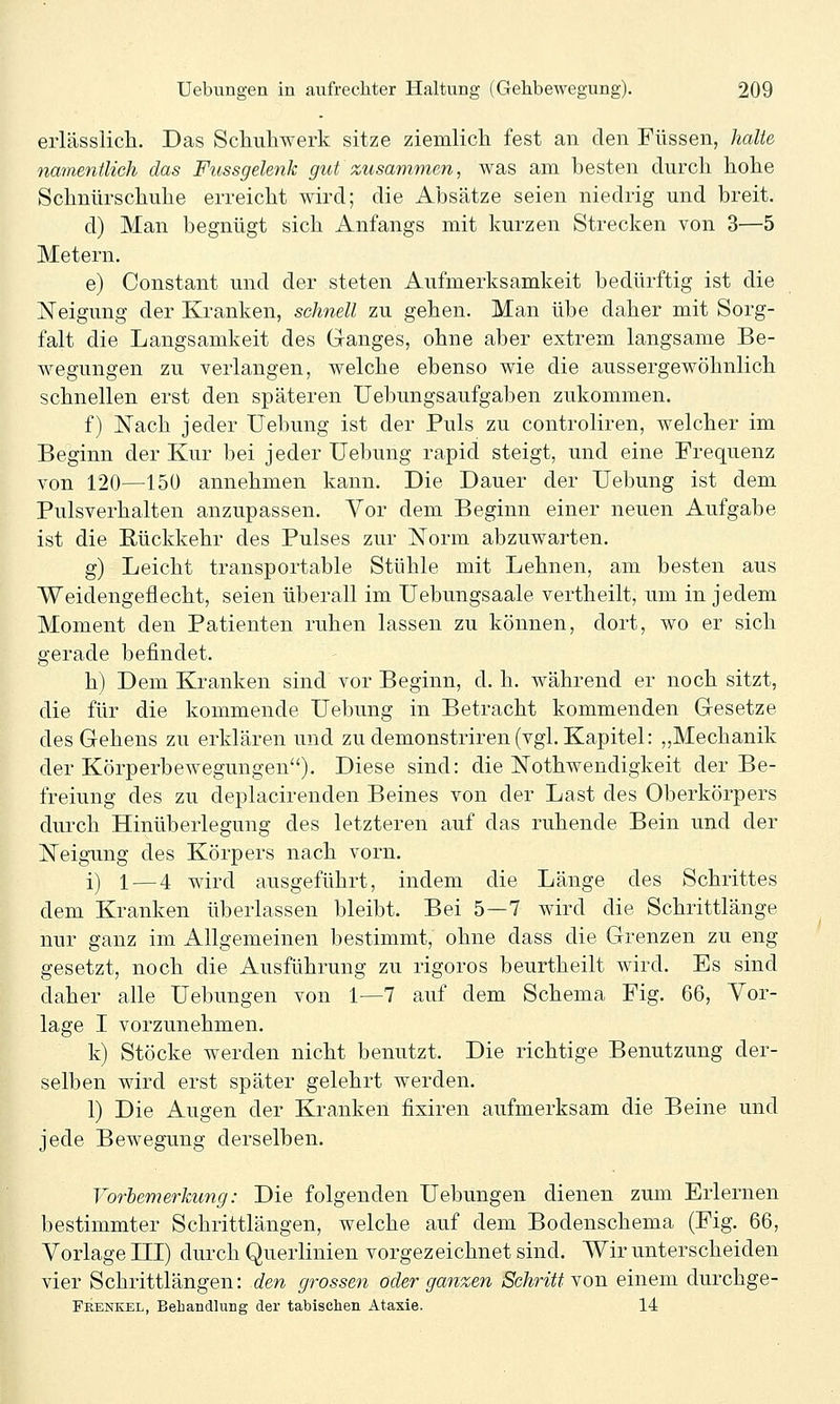 erlässlich. Das Schuliwerk sitze ziemlich fest an den Füssen, lialie namentlich das Fussgelenk gict zusammen, was am besten durch hohe Schnürschuhe erreicht wird; die Absätze seien niedrig und breit. d) Man begnügt sich Anfangs mit kurzen Strecken von 3—5 Metern. e) Constant und der steten Aufmerksamkeit bedürftig ist die Neigung der Kranken, schnell zu gehen. Man übe daher mit Sorg- falt die Langsamkeit des Ganges, ohne aber extrem langsame Be- wegungen zu verlangen, welche ebenso wie die aussergewöhnlich schnellen erst den späteren Uebungsaufgaben zukommen. f) Nach jeder Uebung ist der Puls zu controliren, welcher im Beginn der Kur bei jeder Uebung rapid steigt, und eine Frequenz von 120—150 annehmen kann. Die Dauer der Uebung ist dem Pulsverhalten anzupassen. Vor dem Beginn einer neuen Aufgabe ist die Rückkehr des Pulses zur ISTorm abzuwarten. g) Leicht transportable Stühle mit Lehnen, am besten aus Weidengeflecht, seien überall im Uebungsaale vertheilt, um in jedem Moment den Patienten ruhen lassen zu können, dort, wo er sich gerade befindet. h) Dem Kranken sind vor Beginn, d. h. während er noch sitzt, die für die kommende Uebung in Betracht kommenden Gesetze des Gehens zu erklären und zu demonstriren (vgl. Kapitel: „Mechanik der Körperbewegungen). Diese sind: die Nothwendigkeit der Be- freiung des zu deplacirenden Beines von der Last des Oberkörpers durch Hinüberlegung des letzteren auf das ruhende Bein und der Neigung des Körpers nach vorn. i) 1 — 4 wird ausgeführt, indem die Länge des Schrittes dem Kranken überlassen bleibt. Bei 5—7 wird die Schrittlänge nur ganz im Allgemeinen bestimmt, ohne dass die Grenzen zu eng gesetzt, noch die Ausführung zu rigoros beurtheilt wird. Es sind daher alle Uebungen von 1—7 auf dem Schema Fig. 66, Vor- lage I vorzunehmen. k) Stöcke werden nicht benutzt. Die richtige Benutzung der- selben wird erst später gelehrt werden. 1) Die Augen der Kranken fixiren aufmerksam die Beine und jede Bewegung derselben. Vorbemerkung: Die folgenden Uebungen dienen zum Erlernen bestimmter Schrittlängen, welche auf dem Bodenschema (Fig. 66, Vorlage III) durch Querlinien vorgezeichnet sind. Wir unterscheiden vier Schrittlängen: den grossen oder ganzen Schritt Yon einem durchge- Feekkel, Behandlung der tabischen Ataxie. 14