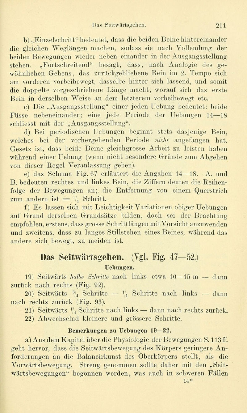 b) „Einzelscliritt bedeutet, dass die beiden Beine hintereinander die gleichen Weglängen machen, sodass sie nach Vollendung der beiden Bewegungen wieder neben einander in der Ausgangsstellung stehen. „Fortschreitend besagt, dass, nach Analogie des ge- wöhnlichen Gehens, das zurückgebliebene Bein im 2. Tempo sich am vorderen vorbeibewegt, dasselbe hinter sich lassend, und somit die doppelte vorgeschriebene Länge macht, worauf sich das erste Bein in derselben Weise an dem letzterem vorbeibewegt etc. c) Die „Ausgangsstellung einer jeden Uebung bedeutet: beide Füsse nebeneinander; eine jede Periode der Uebungen 14—18 schliesst mit der „Ausgangsstellung. d) Bei periodischen Uebungen beginnt stets dasjenige Bein, welches bei der vorhergehenden Periode nicht angefangen hat. Gesetz ist, dass beide Beine gleichgrosse Arbeit zu leisten haben während einer Uebung (wenn nicht besondere Gründe zum Abgehen von dieser Regel Veranlassung geben). e) das Schema Fig. 67 erläutert die Angaben 14—18. A. und B. bedeuten rechtes und linkes Bein, die Ziffern deuten die Reihen- folge der Bewegungen an; die Entfernung von einem Querstrich zum andern ist = 1/4 Schritt. f) Es lassen sich mit Leichtigkeit Variationen obiger Uebungen auf Grund derselben Grundsätze bilden, doch sei der Beachtung empfohlen, erstens, dass grosse Schrittlängen mit Vorsicht anzuwenden und zweitens, dass zu langes Stillstehen eines Beines, während das andere sich bewegt, zu meiden ist. Das Seitwärtsgehen. (Ygl. Fig. 47—52.) TJelbungen. 19) Seitwärts halbe Schritte nach links etwa 10—15 m — dann zurück nach rechts (Fig. 92). 20) Seitwärts ^j^ Schritte — ^'^ Schritte nach links ■—■ dann nach rechts zurück (Fig. 93). 21) Seitwärts V4 Schritte nach links — dann nach rechts zurück. 22) Abwechselnd kleinere und grössere Schritte. Bemerkungen zu Uebungen 19—22. a) Aus dem Kapitel über die Physiologie der Bewegungen S. 113ff. geht hervor, dass die Seitwärtsbewegung des Körpers geringere An- forderungen an die Balancirkunst des Oberkörpers stellt, als die Vorwärtsbewegung. Streng genommen sollte daher mit den „Seit- wärtsbewegungen begonnen werden, was auch in schweren Fällen 14*