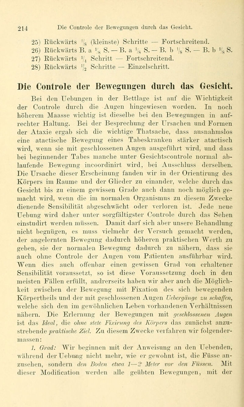 25) Eückwärts '/s (kleinste) Schritte — Fortsclireitend. 26) Rückwärts B. a % S. — B. a Vs S. - B. b '/s S. — B. b % S. 27) Rückwärts V4 Schritt — Fortschreitend. 28) Rückwärts ^j^ Schritte — Einzelschritt. Die Controle der Bewegungen durch das Gesicht. Bei den Uebungen in der Bettlage ist auf die Wichtigkeit der Controle durch die Augen hingewiesen worden. In noch höherem Maasse wichtig ist dieselbe bei den Bewegungen in auf- rechter Haltung. Bei der Besprechung der Ursachen und Formen der Ataxie ergab sich die wichtige Thatsache, dass ausnahmslos eine atactische Bewegung eines Tabeskranken stärker atactisch wird, wenn sie mit geschlossenen Augen ausgeführt wird, und dass bei beginnender Tabes manche unter Gesichtscontrole normal ab- laufende Bewegung incoordinirt wird, bei Ausschluss derselben. Die Ursache dieser Erscheinung fanden wir in der Orientirung des Körpers im Räume und der Glieder zu einander, welche durch das Gesicht bis zu einem gewissen Grade auch dann noch möglich ge- macht wird, wenn die im normalen Organismus zu diesem Zwecke dienende Sensibilität abgeschwächt oder verloren ist. Jede neue Uebung wird daher unter sorgfältigster Controle durch das Sehen einstudirt werden müssen. Damit darf sich aber unsere Behandlung nicht begnügen, es muss vielmehr der Versuch gemacht werden, der angelernten Bewegung dadurch höheren praktischen Werth zu geben, sie der normalen Bewegung dadurch zu nähern, dass sie auch ohne Controle der Augen vom Patienten ausführbar wird. Wenn dies auch offenbar einen gewissen Grad von erhaltener Sensibilität voraussetzt, so ist diese Voraussetzung doch in den meisten Fällen erfüllt, andrerseits haben wir aber auch die Möglich- keit zwischen der Bewegung mit Fixation des sich bewegenden Körpertheils und der mit geschlossenen Augen üchergänge zu schaffen, welche sicli den im gewöhnlichen Leben vorhandenen Verhältnissen nähern. Die Erlernung der Bewegungen mit geschlossenen Augen ist das Ideal, die ohne stete Fixirimg des Körpers das zunächst anzu- strebende jora/cfec/ie Ziel. Zu diesem Zwecke veifaliren wir folgender- massen: 1. Orad: Wir beginnen mit der Anweisung an den Uebenden, während der Uebung nicht mehr, wie er gewohnt ist, die Füsse an- zusehen, sondern den Boden etwa 1—1' Meter vor den Füssen. Mit dieser Modification werden alle geübten Bewegungen, mit der