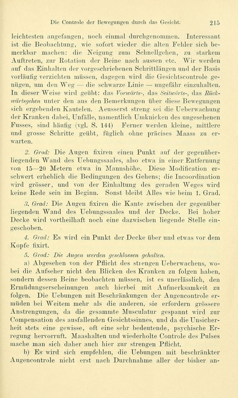 leiclitesten angefangen, noch einmal durchgenommen. Interessant ist die Beobachtung, Avie sofort wieder die alten Fehler sich be- merkbar machen: die Neigung zum Schnellgehen, zu starkem Auftreten, zur Rotation der Beine nach aussen etc. Wir werden auf das Einhalten der vorgeschriebenen Schrittlängen und der Basis vorläufig verzichten müssen, dagegen wird die Gesichtscontrole ge- nügen, um den Weg — die schwarze Linie — ungefähr einzuhalten. In dieser Weise wird geübt: das Vorwärts-, das Seitwärts-, das Rück- ivärtsgehen unter den aus den Bemerkungen über diese Bewegungen sich ergebenden Kautelen. Aeusserst streng sei die Ueberwachung der Kranken dabei, Unfälle, namentlich Umknicken des ungesehenen Fusses, sind häufig (vgl. S. 144) Ferner werden kleine, mittlere und grosse Schritte geübt, füglich ohne präcises Maass zu er- warten. 2. Grad: Die Augen fixiren einen Punkt auf der gegenüber- liegenden Wand des Uebungssaales, also etwa in einer Entfernung von 15—20 Metern etwa in Mannshöhe. Diese Modification er- schwert erheblich die Bedingungen des Gehens; die Incoordination wird grösser, und von der Einhaltung des geraden Weges wird keine Bede sein im Beginn. Sonst bleibt Alles wie beim 1. Grad. 3. Grad: Die Augen fixiren die Kante zwischen der gegenüber liegenden Wand des Uebungssaales und der Decke. Bei hoher Decke wird vortheilhaft noch eine dazwischen liegende Stelle ein- geschoben. 4. Grad: Es wird ein Punkt der Decke über und etwas vor dem Kopfe fixirt. 5. Grad: Die Augen iverden geschlossen gehalten. a) Abgesehen von der Pflicht des sti engen Ueberwachens, wo- bei die Aufseher nicht den Blicken des Kranken zu folgen haben, sondern dessen Beine beobachten müssen, ist es unerlässlich, den Ermüdungserscheinungen auch hierbei mit Aufmerksamkeit zu folgen. Die Uebungen mit Beschränkungen der Augencontrole er- müden bei Weitem mehr als die anderen, sie erfordern grössere Anstrengungen, da die gesammte Musculatur gespannt wird zur Compensation des ausfallenden Gesichtssinnes, und da die Unsicher- heit stets eine gewisse, oft eine sehr bedeutende, psychische Er- regung hervorruft. Maashalten und wiederholte Controle des Pulses mache man sich daher auch hier zur strengen Pflicht. b) Es wird sich empfehlen, die Uebungen mit beschränkter Augencontrole nicht erst nach Durchnahme aller der bisher an-