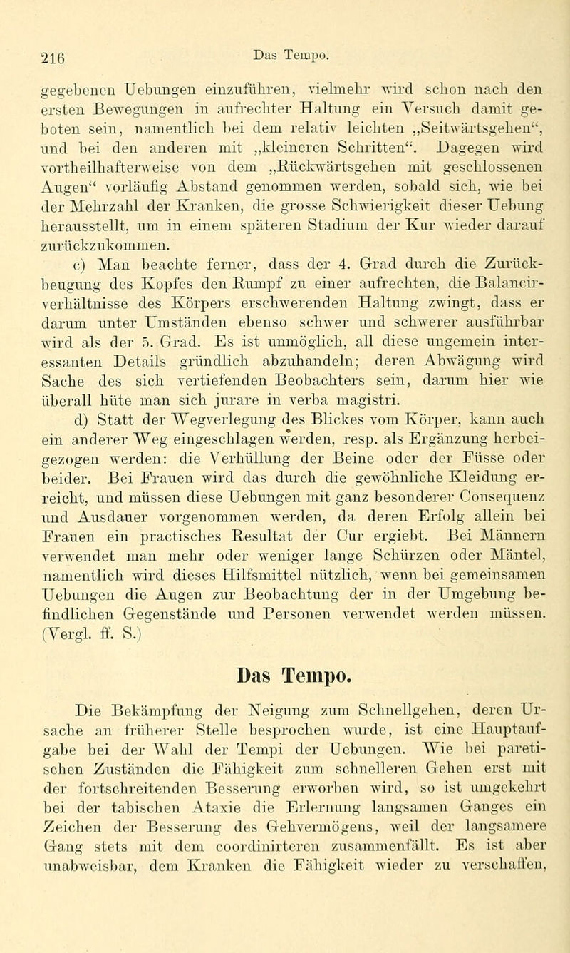 gegebenen Uebimgen einzuführen, yielmebr wird schon nach den ersten Bewegungen in aufrechter Haltung ein Yersuch damit ge- boten sein, namentlich bei dem relativ leichten ,,Seitwärtsgehen, und bei den anderen mit „kleineren Schritten. Dagegen wird vortheilhafterweise Ton dem „Rückwärtsgehen mit geschlossenen Augen vorläufig Abstand genommen werden, sobald sich, wie bei der Mehrzahl der Kranken, die grosse Schwierigkeit dieser Uebung herausstellt, um in einem späteren Stadium der Kur wieder darauf zurückzukommen. c) Man beachte ferner, dass der 4. Grad durch die Zurück- beugung des Kopfes den Rumpf zu einer aufrechten, die Balancir- verhältnisse des Körpers erschwerenden Haltung zwingt, dass er darum unter Umständen ebenso schwer und schwerer ausführbar wird als der 5. Grad. Es ist unmöglich, all diese ungemein inter- essanten Details gründlich abzuhandeln; deren Abwägung wird Sache des sich vertiefenden Beobachters sein, darum hier wie überall hüte man sich jurare in verba magistri. d) Statt der Wegverlegung des Blickes vom Körper, kann auch ein anderer Weg eingeschlagen werden, resp. als Ergänzung herbei- gezogen werden: die Verhüllung der Beine oder der Füsse oder beider. Bei Frauen wird das durch die gewöhnliche Kleidung er- reicht, und müssen diese Uebungen mit ganz besonderer Consequenz und Ausdauer vorgenommen werden, da deren Erfolg allein bei Frauen ein practisches Resultat der Cur ergiebt. Bei Männern verwendet man mehr oder weniger lange Schürzen oder Mäntel, namentlich wird dieses Hilfsmittel nützlich, wenn bei gemeinsamen Uebungen die Augen zur Beobachtung der in der Umgebung be- findlichen Gegenstände und Personen verwendet werden müssen. (Vergl. ff. S.) Das Tempo. Die Bekämpfung der Neigung zum Schnellgehen, deren Ur- sache an früherer Stelle besprochen wurde, ist eine Hauptauf- gabe bei der Wahl der Tempi der Uebungen. Wie bei pareti- schen Zuständen die Fähigkeit zum schnelleren Gehen erst mit der fortschreitenden Besserung erworben wird, so ist umgekehrt bei der tabischen Ataxie die Erlernung langsamen Ganges ein Zeichen der Besserung des Gehvermögens, weil der langsamere Gang stets mit dem coordinirteren zusammenfällt. Es ist aber unabweisbar, dem Kranken die Fähigkeit wieder zu verschaffen.