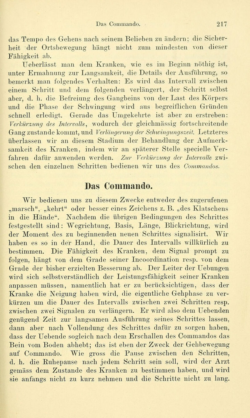 das Tempo des Gehens nacli seinem Belieben zu ändern; die Sicher- heit der Ortsbewegung hängt nicht zum mindesten von dieser Fähigkeit ab. TJeberUlsst man dem Kranken, wie es im Beginn nöthig ist, unter Ermahnung zur Langsamkeit, die Details der Ausführung, so bemerkt man folgendes Verhalten: Es wird das Intervall zwischen einem Schritt und dem folgenden verlängert, der Schritt selbst aber, d. h. die Befreiung des Gangbeins von der Last des Körpers und die Phase der Schwingung wird aus begreiflichen Gründen schnell erledigt. Gerade das Umgekehrte ist aber zu erstreben: Verkürztmg des Intervalls, wodurch der gleichmässig fortschreitende Gang zustande kommt, und Verlängerung der Schwingungszeit. Letzteres überlassen wir an diesem Stadium der Behandlung der Aufmerk- samkeit des Kranken, indem wir an späterer Stelle specielle Ver- fahren dafür anwenden werden. Zur Verkürzung der Intervalle zwi- schen den einzelnen Schritten bedienen wir uns des Commandos. Das Commando. Wir bedienen uns zu diesem Zwecke entweder des zugerufenen „marsch, „kehrt oder besser eines Zeichens z. B. „des Klatschens in die Hände. Nachdem die übrigen Bedingungen des Schrittes festgestellt sind: Wegrichtung, Basis, Länge, Blickrichtung, wird der Moment des zu beginnenden neuen Schrittes signalisirt. Wir haben es so in der Hand, die Dauer des Intervalls willkürlich zu bestimmen. Die Fähigkeit des Kranken, dem Signal prompt zu folgen, hängt von dem Grade seiner Incoordination resp. von dem Grade der bisher erzielten Besserung ab. Der Leiter der üebungen wird sich selbstverständlich der Leistungsfähigkeit seiner Kranken anpassen müssen, namentlich hat er zu berücksichtigen, dass der Kranke die Neigung haben wird, die eigentliche Gehphase zu ver- kürzen um die Dauer des Intervalls zwischen zwei Schritten resp. zwischen zwei Signalen zu verlängern. Er wird also dem liebenden genügend Zeit zur langsamen Ausführung seines Schrittes lassen, dann aber nach Vollendung des Schrittes dafür zu sorgen haben, dass der liebende sogleich nach dem Erschallen des Commandos das Bein vom Boden abhebt; das ist eben der Zweck der Gehbewegung auf Commando. Wie gross die Pause zwischen den Schritten, d. h. die Ruhepause nach jedem Schritt sein soll, wird der Arzt gemäss dem Zustande des Kranken zu bestimmen haben, und wird sie anfangs nicht zu kurz nehmen und die Schritte nicht zu lang.