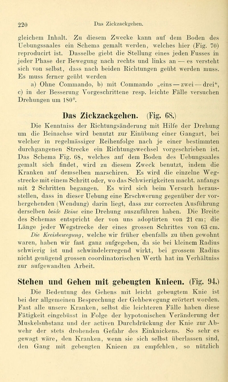 gleichem Inhalt. Zu diesem Zwecke kann auf dem Boden des Uebungssaales ein Schema gemalt werden, welches hier (Fig. 70) reproducirt ist. Dasselbe giebt die Stellung eines jeden Fusses in jeder Phase der Bewegung nach rechts und links an — es versteht sich von selbst, dass nach beiden Richtungen geübt werden muss. Es muss ferner geübt werden a) Ohne Commando, b) mit Commando „eins — zwei — drei, c) in der Besserung Vorgeschrittene resp. leichte Fälle versuchen Drehungen um 180^. Das Zickzackgelien. (Fig. 68.) Die Kenntniss der Richtungsänderung mit Hilfe der Drehung um die Beinachse wird benutzt zur Einübung einer Gangart, bei welcher in regelmässiger Beihenfolge nach je einer bestimmten durchgangenen Strecke ein Bichtungswechsel vorgeschrieben ist. Das Schema Fig. 68, welches auf dem Boden des Uebungsaales gemalt sich findet, wird zu diesem Zweck benutzt, indem die Kranken auf demselben marschiren. Es wird die einzelne Weg- strecke mit einem Schritt oder, wo das Schwierigkeiten macht, anfangs mit 2 Schritten begangen. Es wird sich beim.Versuch heraus- stellen, dass in dieser üebung eine Erschwerung gegenüber der vor- hergehenden (Wendung) darin liegt, dass zur correcten Ausführung derselben beide Beine eine Drehung auszuführen haben. Die Breite des Schemas entspricht der von uns adoptirten von 21 cm; die Länge jeder Wegstrecke der eines grossen Schrittes von 63 cm. Die Kreisbewegung, welche wir früher ebenfalls zu üben gewohnt waren, haben wir fast ganz aufgegeben, da sie bei kleinem Radius schwierig ist und schwindelerregend wirkt, bei grossem Radius nicht genügend grossen coordinatorischen AVerth hat im Verhältniss zur aufgewandten Arbeit. Stehen und Gehen mit gebeugten Knieen. (Fig. 94.) Die Bedeutung des Gehens mit leicht gebeugtem Knie ist bei der allgemeinen Besprechung der Gehbewegung erörtert worden. Fast alle unsere Kranken, selbst die leichteren Fälle haben diese Fätigkeit eingebüsst in Folge der hypotonischen Veränderung der Muskelsubstanz und der activen Durchdrückung der Knie zur Ab- wehr der stets drolienden Gefahr des Einknickens. So sehr es gewagt wäre, den Kranken, wenn sie sich selbst überlassen sind, den Gang mit gebeugten Knieen zu empfehlen, so nützlich