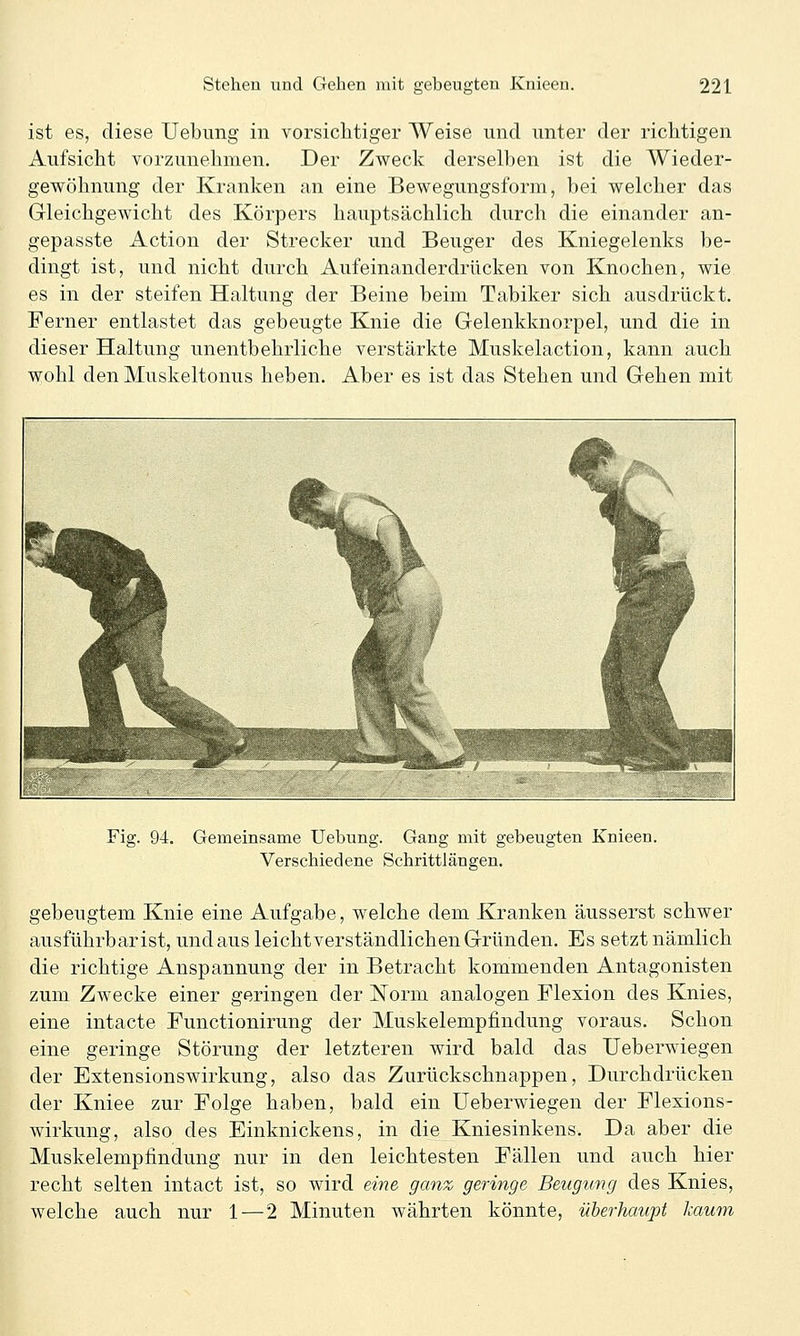 ist es, diese Uebimg in vorsiclitiger Weise und unter der riclitigen Aufsicht vorzunehmen. Der Zweck derselben ist die Wieder- gewöhnung der Kranken an eine Bewegungsform, bei welcher das Gleichgewicht des Körpers hauptsächlich durch die einander an- gepasste Action der Strecker und Beuger des Kniegelenks be- dingt ist, und nicht durch Aufeinanderdrücken von Knochen, wie es in der steifen Haltung der Beine beim Tabiker sich ausdrückt. Ferner entlastet das gebeugte Knie die Gelenkknorpel, und die in dieser Haltung unentbehrliche verstärkte Muskelaction, kann auch wohl den Muskeltonus heben. Aber es ist das Stehen und Gehen mit Fig. 94. Gemeinsame Uebung. Gang mit gebeugten Knieen. Verschiedene Schrittlängen. gebeugtem Knie eine Aufgabe, welche dem Kranken äusserst schwer ausführbar ist, und aus leichtverständlichen Gründen. Es setzt nämlich die richtige Anspannung der in Betracht kommenden Antagonisten zum Zwecke einer geringen der Norm analogen Flexion des Knies, eine intacte Functionirung der Muskelempfindung voraus. Schon eine geringe Störung der letzteren wird bald das Ueberwiegen der Extensionswirkung, also das Zurückschnappen, Durchdrücken der Kniee zur Folge haben, bald ein Ueberwiegen der Flexions- wirkung, also des Einknickens, in die Kniesinkens. Da aber die Muskelempfindung nur in den leichtesten Fällen und auch hier recht selten intact ist, so wird eine ganz geringe Beugung des Knies, welche auch nur 1—2 Minuten währten könnte, überhaupt kaum