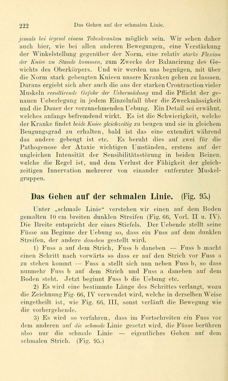 jemals hei irgend einem Tabeskranken möglich sein. TVir sehen daher auch hier, wie bei allen anderen Bewegungen, eine Verstärkung der Winkelstellung gegenüber der Norm, eine relativ starke Flexion der Kniee zu Stande kommen, zum Zwecke der Balancirung des Ge- wichts des Oberkörpers. Und wir werden uns begnügen, mit über die Norm stark gebeugten Knieen unsere Kranken gehen zu lasssen. Daraus ergiebt sich aber auch die aus der starken Crontraction vieler Muskeln resuUirende Gefahr der üehermüdung und die Pflicht der ge- nauen Ueberlegung in jedem Einzelnfall über die Zweckmässigkeit und die Dauer der vorzunehmenden Uebung. Ein Detail sei erwähnt, welches anfangs befremdend wirkt. Es ist die Schwierigkeit, welche der Kranke findet beide Kniee gleichzeitig zu beugen und sie in gleichem Beugungsgrad zu erhalten, bald ist das eine extendirt während das andere gebeugt ist etc. Es beruht dies auf zwei für die Pathogenose der Ataxie wichtigen Umständen, erstens auf der ungleichen Intensität der Sensibilitätsstörung in beiden Beinen, welche die Regel ist, und dem Verlust der Fähigkeit der gleich- zeitigen Innervation mehrerer von einander entfernter Muskel- gruppen. Das Gehen auf der schiiialen Linie. (Fig. 95.) Unter „schmale Linie verstehen wir einen auf dem Boden gemalten 10 cm breiten dunklen Streifen (Fig. 66, Vorl. II u. IV). Die Breite entspricht der eines Stiefels. Der Uebende stellt seine Füsse am Beginne der Uebung so, dass ein Fuss auf dem dunklen Streifen, der andere daneben gestellt wird. 1) Fuss a auf dem Strich, Fuss b daneben — Fuss b macht einen Schritt nach vorwärts so dass er auf den Strich vor Fuss a zu stehen kommt — Fuss a stellt sich nun neben Fuss b, so dass nunmehr Fuss b auf dem Strich und Fuss a daneben auf dem Boden steht. Jetzt beginnt Fuss b die Uebung etc. 2) Es wird eine bestimmte Länge des Schrittes verlangt, wozu die Zeichnung Fig- 66, IV verwendet wird, welche in derselben Weise eingetheilt ist, wie Fig. 66, III, sonst verläuft die Bewegung wie die vorhergehende. 3) Es wird so verfahren, dass im Fortschreiten ein Fuss vor dem anderen auf die schmale Linie gesetzt wird, die Füsse berühren also nur die schmale Linie — eigentliches Gehen auf dem schmalen Stricli. (Fig. 95.)