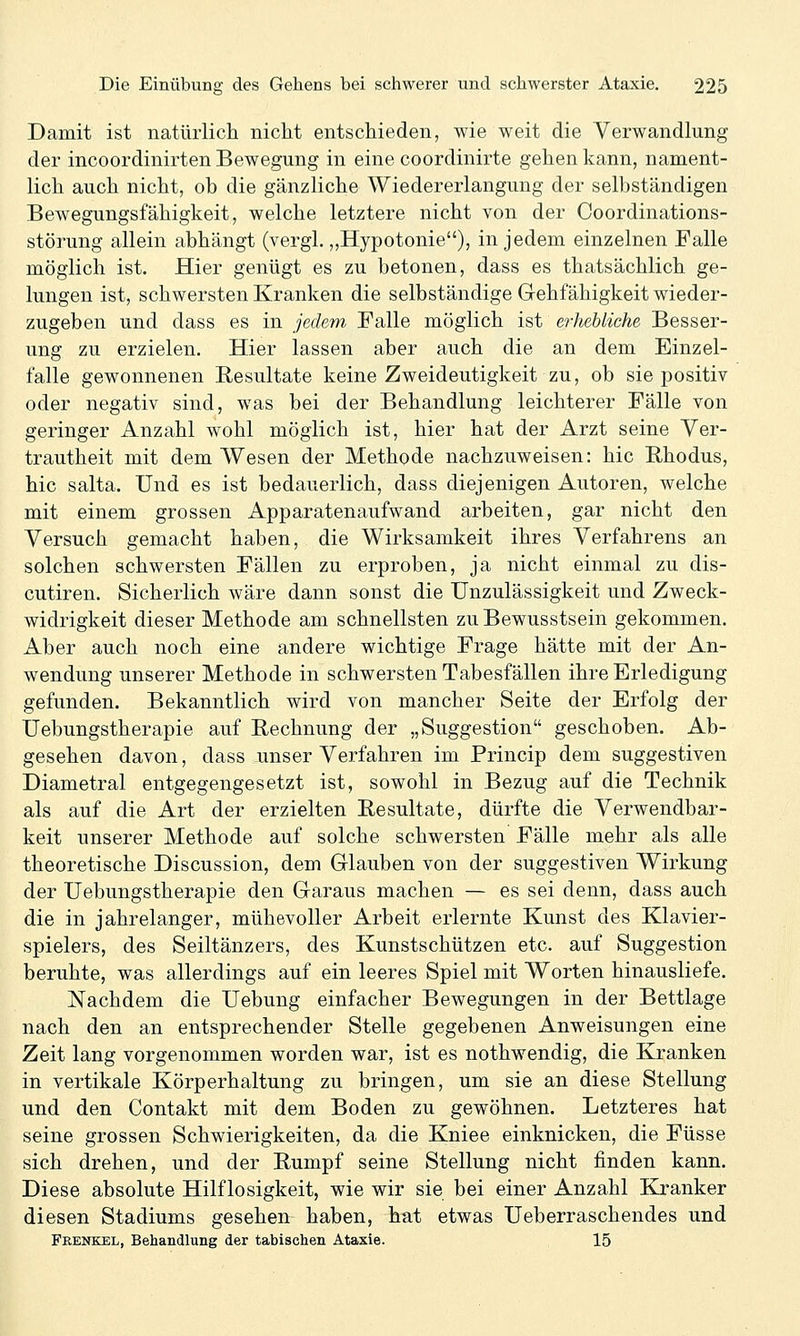 Damit ist natürlich nicht entschieden, wie weit die Verwandlung der incoordinirten Bewegung in eine coordinirte gehen kann, nament- lich auch nicht, ob die gänzliche Wiedererlangung der selbständigen Bewegungsfähigkeit, welche letztere nicht von der Coordinations- störung allein abhängt (vergl. „Hypotonie), in jedem einzelnen Falle möglich ist. Hier genügt es zu betonen, dass es thatsächlich ge- lungen ist, schwersten Kranken die selbständige Gehfähigkeit wieder- zugeben und dass es in jedem Falle möglich ist erhebliche Besser- ung zu erzielen. Hier lassen aber auch die an dem Einzel- falle gewonnenen Resultate keine Zweideutigkeit zu, ob sie positiv oder negativ sind, was bei der Behandlung leichterer Fälle von geringer Anzahl wohl möglich ist, hier hat der Arzt seine Ver- trautheit mit dem Wesen der Methode nachzuweisen: hie Rhodus, hie salta. Und es ist bedauerlich, dass diejenigen Autoren, welche mit einem grossen Apparatenaufwand arbeiten, gar nicht den Versuch gemacht haben, die Wirksamkeit ihres Verfahrens an solchen schwersten Fällen zu erproben, ja nicht einmal zu dis- cutiren. Sicherlich wäre dann sonst die Unzulässigkeit und Zweck- widrigkeit dieser Methode am schnellsten zuBewusstsein gekommen. Aber auch noch eine andere wichtige Frage hätte mit der An- wendung unserer Methode in schwersten Tabesfällen ihre Erledigung gefunden. Bekanntlich wird von mancher Seite der Erfolg der Uebungstherapie auf Rechnung der „Suggestion geschoben. Ab- gesehen davon, dass unser Verfahren im Princip dem suggestiven Diametral entgegengesetzt ist, sowohl in Bezug auf die Technik als auf die Art der erzielten Resultate, dürfte die Verwendbar- keit unserer Methode auf solche schwersten Fälle mehr als alle theoretische Discussion, dem Glauben von der suggestiven Wirkung der Uebungstherapie den Garaus machen — es sei denn, dass auch die in jahrelanger, mühevoller Arbeit erlernte Kunst des Klavier- spielers, des Seiltänzers, des Kunstschützen etc. auf Suggestion beruhte, was allerdings auf ein leeres Spiel mit Worten hinausliefe. Nachdem die Uebung einfacher Bewegungen in der Bettlage nach den an entsprechender Stelle gegebenen Anweisungen eine Zeit lang vorgenommen worden war, ist es nothwendig, die Kranken in vertikale Körperhaltung zu bringen, um sie an diese Stellung und den Contakt mit dem Boden zu gewöhnen. Letzteres hat seine grossen Schwierigkeiten, da die Kniee einknicken, die Füsse sich drehen, und der Rumpf seine Stellung nicht finden kann. Diese absolute Hilflosigkeit, wie wir sie bei einer Anzahl Kranker diesen Stadiums gesehen haben, hat etwas Ueberraschendes und Frenkel, Behandlung der tabischen Ataxie. 15