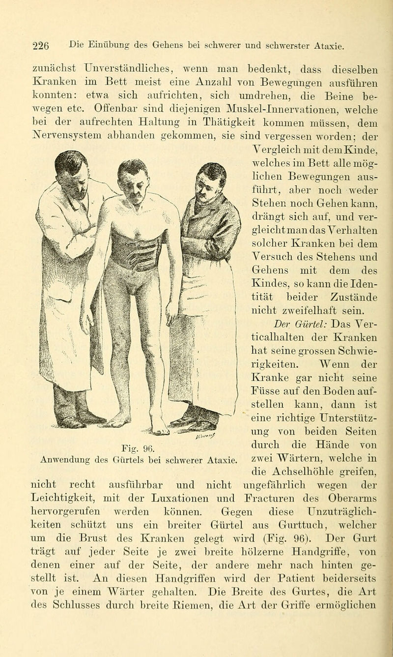 zimächst Uuverständliclies, wenn man bedenkt, dass dieselben Ki-anken im Bett meist eine Anzahl von Bewegungen ausführen konnten: etwa sich aufrichten, sich umdrehen, die Beine be- wegen etc. Offenbar sind diejenigen Muskel-Innervationen, welche bei der aufrechten Haltung in Thätigkeit kommen müssen, dem ]!^ervensystem abhanden gekommen, sie sind vergessen worden; der Vergleich mit dem Kinde, welches im Bett alle mög- lichen Bewegungen aus- führt, aber noch weder Stehen noch Gehen kann, drängt sich auf, und ver- gleicht man das Verhalten solcher Kranken bei dem Versuch des Stehens und Gehens mit dem des Kindes, so kann die Iden- tität beider Zustände nicht zweifelhaft sein. Der Gürtel: Das Ver- ticalhalten der Kranken hat seine grossen Schwie- rigkeiten. Wenn der Kranke gar nicht seine Füsse a.uf den Boden auf- stellen kann, dann ist eine richtige Unterstütz- ung von beiden Seiten durch die Hände von zwei Wärtern, welche in die Achselhöhle greifen, nicht recht ausführbar und nicht ungefährlich wegen der Leichtigkeit, mit der Luxationen und Fracturen des Oberarms hervorgerufen werden können. Gegen diese Unzuträglich- keiten schützt uns ein breiter Güi'tel aus Gurttuch, welcher um die Brust des Kranken gelegt wird (Fig. 96). Der Gurt trägt auf jeder Seite je zwei breite hölzerne Handgriffe, von denen einer auf der Seite, der andere mehr nach hinten ge- stellt ist. An diesen Handgriffen wird der Patient beiderseits von je einem Wärter gelullten. Die Breite des Gurtes, die Art des Schlusses durch breite Riemen, die Art der Griffe ermöglichen Fig. 96. Anwendung des Gürtels bei schwerer Ataxie.