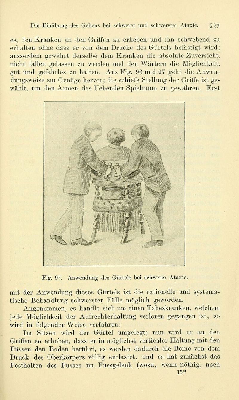 es, den Kranken an den Griffen zu erheben und ihn schwebend zu erhalten ohne dass er von dem Drucke des Gürtels belästigt wird; ausserdem gewährt derselbe dem Kranken die absolute Zuversicht, nicht fallen gelassen zu werden und den Wärtern die Möglichkeit, gut und gefahrlos zu halten. Aus Fig. 96 und 97 geht die Anwen- dungsweise zur Genüge hervor; die schiefe Stellung der Griffe ist ge- wählt, um den Armen des liebenden Spielraum zu gewähren. Erst Fig, 9/. Anwendung des Gürtels bei schwerer Ataxie. mit der Anwendung dieses Gürtels ist die rationelle und systema- tische Behandlung schwerster Fälle möglich geworden. Angenommen, es handle sich um einen Tabeskranken, welchem jede Möglichkeit der Aufrechterhaltung verloren gegangen ist, so wird in folgender Weise verfahren: Im Sitzen wird der Gürtel umgelegt; nun wird er an den Griffen so erhoben, dass er in möglichst verticaler Haltung mit den Füssen den Boden berührt, es werden dadurch die Beine von dem Druck des Oberkörpers völlig entlastet, und es hat zunächst das Festhalten des Fusses im Fussgelenk (wozu, wenn nöthig, noch 15*