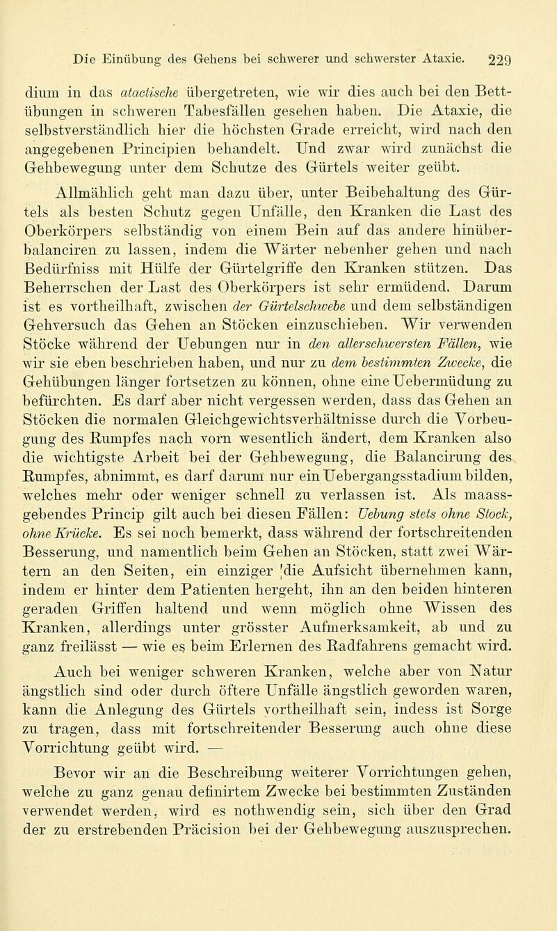 diiim in das ataciische übergetreten, wie wir dies auch bei den Bett- übimgen in schweren Tabesfällen gesehen haben. Die Ataxie, die selbstverständlich hier die höchsten Grade erreicht, wird nach den angegebenen Principien behandelt. Und zwar wird zunächst die Gehbewegung unter dem Schutze des Gürtels weiter geübt. Allmählich geht man dazu über, unter Beibehaltung des Gür- tels als besten Schutz gegen Unfälle, den Kranken die Last des Oberkörpers selbständig von einem Bein auf das andere hinüber- balanciren zu lassen, indem die Wärter nebenher gehen und nach ßedürfniss mit Hülfe der Gürtelgriffe den Kranken stützen. Das Beherrschen der Last des Oberkörpers ist sehr ermüdend. Darum ist es vortheilhaft, zwischen der Gürtelschwebe und dem selbständigen Gehversuch das Gehen an Stöcken einzuschieben. Wir verwenden Stöcke während der Uebungen nur in den allerschwersien Fällen, wie wir sie eben beschrieben haben, und nur zu rfem bestimmten Zwecke, die Gehübungen länger fortsetzen zu können, ohne eine Uebermüdüng zu befürchten. Es darf aber nicht vergessen werden, dass das Gehen an Stöcken die normalen Gleichgewichtsverhältnisse durch die Yorbeu- gung des Rumpfes nach vorn wesentlich ändert, dem Kranken also die wichtigste Arbeit bei der Gehbewegung, die Balancirung des Rumpfes, abnimmt, es darf darum nur ein Uebergangsstadium bilden, welches mehr oder weniger schnell zu verlassen ist. Als maass- gebendes Princip gilt auch bei diesen Fällen: Uebung stets ohne Stock, ohne Krücke. Es sei noch bemerkt, dass während der fortschreitenden Besserung, und namentlich beim Gehen an Stöcken, statt zwei Wär- tern an den Seiten, ein einziger |die Aufsicht übernehmen kann, indem er hinter dem Patienten hergeht, ihn an den beiden hinteren geraden Griifen haltend und wenn möglich ohne Wissen des Kranken, allerdings unter grösster Aufmerksamkeit, ab und zu ganz freilässt — wie es beim Erlernen des Radfahrens gemacht wird. Auch bei weniger schweren Kranken, welche aber von Natur ängstlich sind oder durch öftere Unfälle ängstlich geworden waren, kann die Anlegung des Gürtels vortheilhaft sein, indess ist Sorge zu tragen, dass mit fortschreitender Besserung auch ohne diese Vorrichtung geübt wird. — Bevor wir an die Beschreibung weiterer Vorrichtungen gehen, welche zu ganz genau definirtem Zwecke bei bestimmten Zuständen verwendet werden, wird es nothwendig sein, sich über den Grad der zu erstrebenden Präcision bei der Gehbewegung auszusprechen.