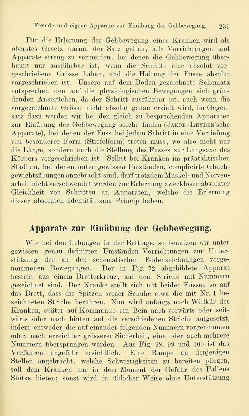 Für die Erlernimg der Gehbewegung eines Kranken wird als oberstes Gesetz darum der Satz gelten, alle Vorrichtungen und Apparate streng zu vermeiden, bei denen die Gehbewegung über- haupt nur ausführbar ist, wenn die Schritte eine absolut vor- geschriebene Grösse haben, und die Haltung der Füsse absolut vorgeschrieben ist. Unsere auf dem Boden gezeichnete Schemata entsprechen den auf die physiologischen Bewegungen sich grün- denden Ansprüchen, da der Schritt ausführbar ist, auch wenn die vorgezeichnete Grösse nicht absolut genau erzielt wird, im Gegen- satz dazu werden wir bei den gleich zu besprechenden Apparaten zur Einübung der Gehbewegung solche finden (Jakob-Leyden'sehe Apparate), bei denen der Fuss bei jedem Schritt in eine Vertiefung von besonderer Form (Stiefelform) treten muss, wo also nicht nur die Länge, sondern auch die Stellung des Fusses zur Längsaxe des Körpers vorgeschrieben ist. Selbst bei Kranken im präataktischen Stadium, bei denen unter gewissen Umständen, complicirte Gleich- gewichtsübungen angebracht sind, darf trotz dem Muskel- und Nerven- arbeit nicht verschwendet werden zur Erlernung zweckloser absoluter Gleichheit von Schritten - an Apparaten, welche die Erlernung dieser absoluten Identität zum Princip haben. Apparate zur Einübung der Gehbewegung. Wie bei den Uebungen in der Bettlage, so benutzen wir unter gewissen genau definirten Umständen Vorrichtungen zur Unter- stützung der an den schematischen Bodenzeichnungen vorge- nommenen Bewegungen. Der in Fig. 72 abgebildete Apparat besteht aus einem Bretterkreuz, auf dem Striche mit Nummern gezeichnet sind. Der Kranke stellt sich mit beiden Füssen so auf das Brett, dass die Spitzen seiner Schuhe etwa die mit Nr. 1 be- zeichneten Striche berühren. Nun wird anfangs nach Willkür des Kranken, später auf Kommando ein Bein nach vorwärts oder seit- wärts oder nach hinten auf die verschiedenen Striche aufgesetzt, indem entweder die auf einander folgenden Nummern vorgenommen oder, nach erreichter grösserer Sicherheit, eine oder auch mehrere Nummern übersprungen werden. Aus Fig. 98, 99 und 100 ist das Verfahren ungefähr ersichtlich. Eine ßampe an denjenigen Stellen angebracht, welche Schwierigkeiten zu bereiten pflegen, soll dem Kranken nur in dem Moment der Gefahr des Fallens