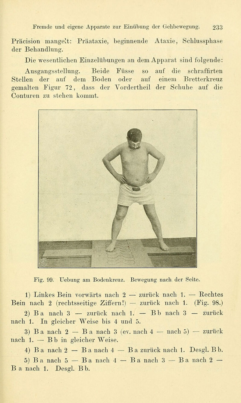 Präcision mangelt: Präataxie, beginnende Ataxie, ScMussphase der Behandlung. Die wesentlictien Einzelübungen an dem Apparat sind folgende: Ausgangsstellung. Beide Füsse so auf die schraffirten Stellen der auf dem Boden oder auf einem Bretterkreuz gemalten Figur 72, dass der Yordertbeil der Schuhe auf die Conturen zu stehen kommt. Fig. 99. Uebung am Bodenkreuz. Bewegung nach der Seite. 1) Linkes Bein vorwärts nach 2 — zurück nach 1. — Rechtes Bein nach 2 (rechtsseitige Ziffern!) — zurück nach 1. (Fig. 98.) 2) Ba nach 3 — zurück nach 1. — Bb nach 3 — zurück nach 1. In gleicher Weise bis 4 und 5. 3) B a nach 2 — B a nach 3 (ev. nach 4 — nach 5) — zurück nach 1. — B b in gleicher Weise. 4) B a nach 2 — B a nach 4 — B a zurück nach 1, Desgl. Bb. 5) B a nach 5 — B a nach 4 — B a nach 3 — B a nach 2 — B a nach 1. Desgl. Bb.