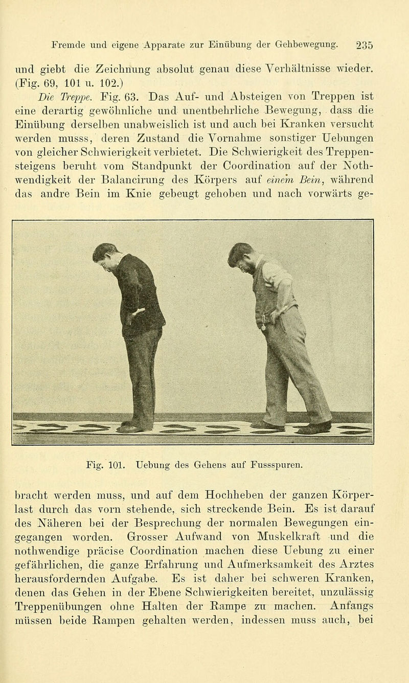 und giebt die Zeichnung absolut genau diese Verhältnisse wieder. (Fig. 69, 101 u. 102.) Die Treppe. Fig. 63. Das Auf- und Absteigen von Treppen ist eine derartig gewöhnliche und unentbehrliche Bewegung, dass die Einübung derselben unabweislich ist und auch bei Kranken versucht werden musss, deren Zustand die Vornahme sonstiger Uebungen von gleicher Schwierigkeit verbietet. Die Schwierigkeit des Treppen- steigens beruht vom Standpunkt der Coordination auf der Noth- wendigkeit der Balancirung des Körpers auf einem Bein, während das andre Bein im Knie gebeugt gehoben und nach vorwärts ge- Fig. 101. Uebung des Gehens auf Fussspuren. bracht werden muss, und auf dem Hochheben der ganzen Körper- last durch das vorn stehende, sich streckende Bein. Es ist darauf des Näheren bei der Besprechung der normalen Bewegungen ein- gegangen worden. Grosser Aufwand von Muskelkraft und die nothwendige präcise Coordination machen diese Uebung zu einer gefährlichen, die ganze Erfahrung und Aufmerksamkeit des Arztes herausfordernden Aufgabe. Es ist daher bei schweren Kranken, denen das Gehen in der Ebene Schwierigkeiten bereitet, unzulässig Treppenübungen ohne Halten der Eampe zu machen. Anfangs müssen beide Rampen gehalten werden, indessen muss auch, bei