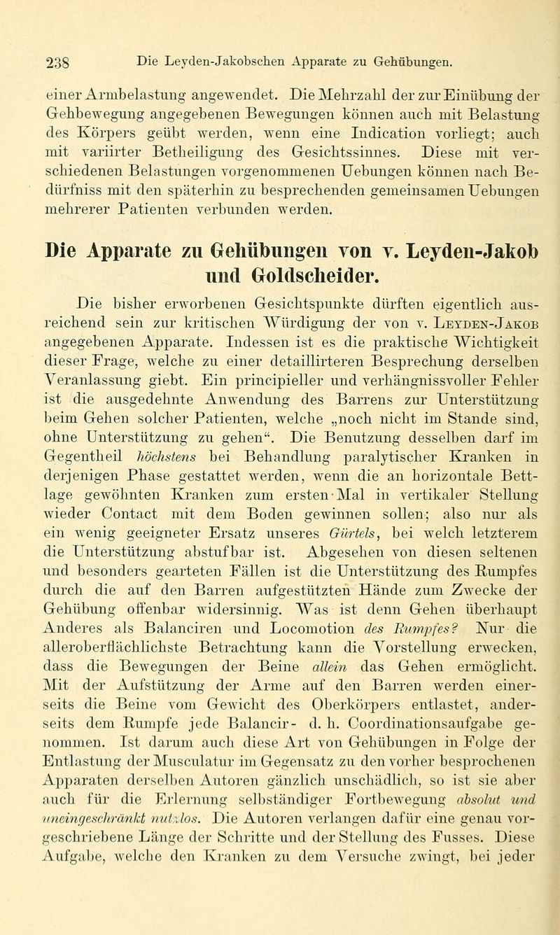 einer Armbelastimg angewendet. Die Mehrzahl der zur Einübung der Gehbewegung angegebenen Bewegungen können auch mit Belastung des Körpers geübt werden, wenn eine Indication vorliegt; auch mit variirter Betheiligung des Gesichtssinnes. Diese mit ver- schiedenen Belastungen vorgenommenen Uebungen können nach Be- dürfniss mit den späterhin zu besprechenden gemeinsamen Uebungen mehrerer Patienten verbunden werden. Die Apparate zu Gehübiiiigen von y. Leydeii-Jakob und Groldsclieider. Die bisher erworbenen Gesichtspunkte dürften eigentlich aus- reichend sein zur kritischen Würdigung der von v. Letden-Jakob angegebenen Apparate. Indessen ist es die praktische Wichtigkeit dieser Frage, welche zu einer detaillirteren Besprechung derselben Veranlassung giebt. Ein principieller und verhängnissvoller Fehler ist die ausgedehnte Anwendung des Barrens zur Unterstützung beim Gehen solcher Patienten, welche „noch nicht im Stande sind, ohne Unterstützung zu gehen. Die Benutzung desselben darf im Gegentheil höchstens bei Behandlung paralytischer Kranken in derjenigen Phase gestattet werden, wenn die an horizontale Bett- lage gewöhnten Kranken zum ersten Mal in vertikaler Stellung wieder Contact mit dem Boden gewinnen sollen; also nur als ein wenig geeigneter Ersatz unseres Gürtels, bei welch letzterem die Unterstützung abstufbar ist. Abgesehen von diesen seltenen und besonders gearteten Fällen ist die Unterstützung des B;umpfes durch die auf den Barren aufgestützten Hände zum Zwecke der Gehübung offenbar widersinnig. Was ist denn Gehen überhaupt Anderes als Balanciren und Locomotion des Rumpfes? Nur die alleroberflächlichste Betrachtung kann die Vorstellung erwecken, dass die Bewegungen der Beine allein das Gehen ermöglicht. Mit der Auf Stützung der Arme auf den Barren werden einer- seits die Beine vom Gewicht des Oberkörpers entlastet, ander- seits dem Rumpfe jede Balancir- d. h. Coordinationsaufgabe ge- nommen. Ist darum auch diese Art von Gehübungen in Folge der Entlastung der Musculatur im Gegensatz zu den vorher besprochenen Apparaten derselben Autoren gänzlich unschädlich, so ist sie aber auch für die Erlernung selbständiger Fortbewegung absolut und uneingeschränkt nutdos. Die Autoren verlangen dafür eine genau vor- geschriebene Länge der Schritte und der Stellung des Fusses. Diese Aufgabe, welche den Kranken zu dem Versuche zwingt, bei jeder