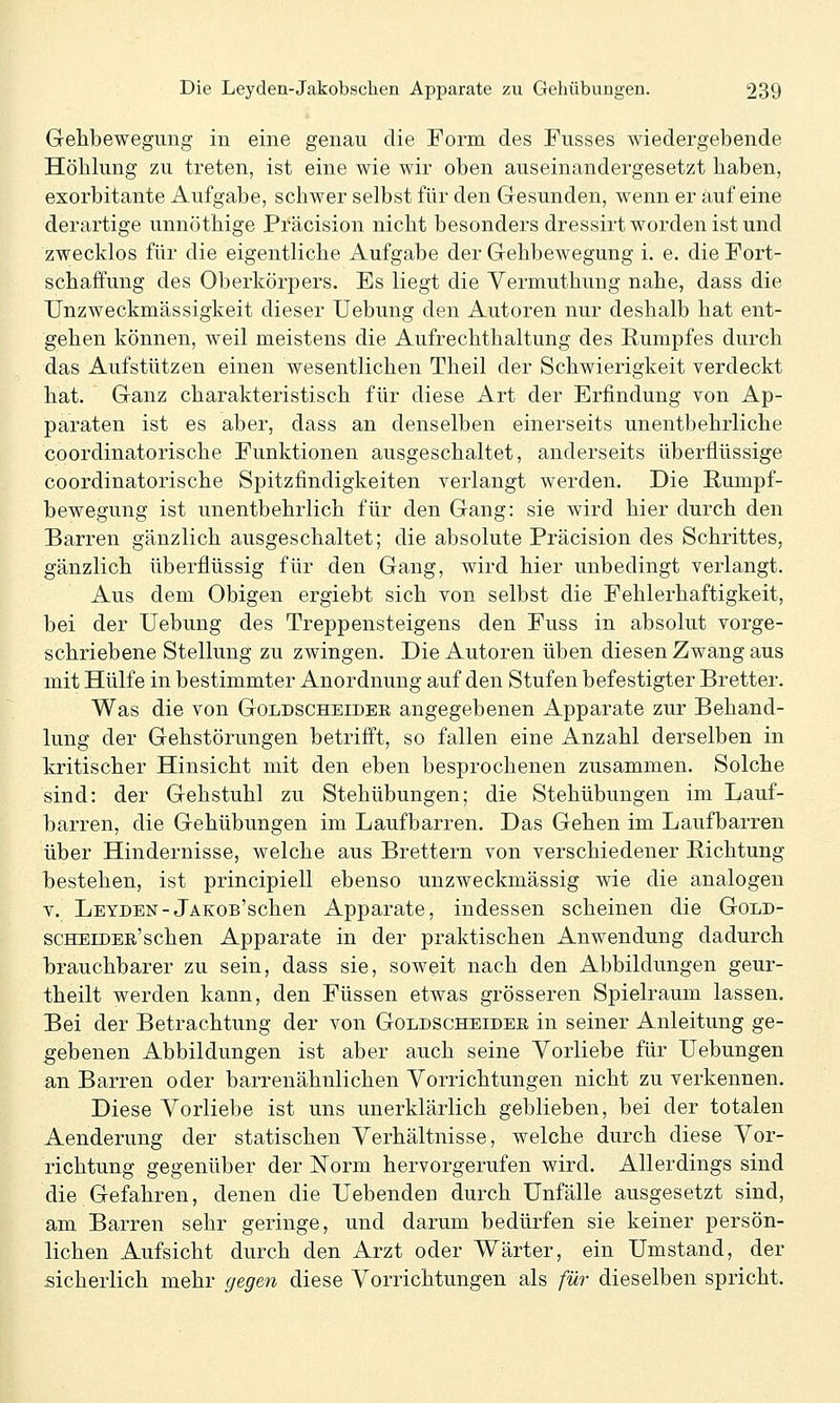Gehbewegimg in eine genau die Form des Fusses wiedergebende Höhlung zu treten, ist eine wie wir oben auseinandergesetzt haben, exorbitante Aufgabe, schwer selbst für den Gesunden, wenn er auf eine derartige unnöthige Präcision nicht besonders dressirt worden ist und zwecklos für die eigentliche Aufgabe der Gehbewegung i. e. die Fort- schaffung des Oberkörpers. Es liegt die Yermuthung nahe, dass die UnZweckmässigkeit dieser Uebung den Autoren nur deshalb hat ent- gehen können, weil meistens die Aufrechthaltung des Rumpfes durch das Aufstützen einen wesentlichen Theil der Schwierigkeit verdeckt hat. Ganz charakteristisch für diese Art der Erfindung von Ap- paraten ist es aber, dass an denselben einerseits unentbehrliche coordinatorische Funktionen ausgeschaltet, anderseits überflüssige coordinatorische Spitzfindigkeiten verlangt werden. Die Rumpf- bewegung ist unentbehrlich für den Gang: sie wird hier durch den Barren gänzlich ausgeschaltet; die absolute Präcision des Schrittes, gänzlich überflüssig für den Gang, wird hier unbedingt verlangt. Aus dem Obigen ergiebt sich von selbst die Fehlerhaftigkeit, bei der Uebung des Treppensteigens den Fuss in absolut vorge- schriebene Stellung zu zwingen. Die Autoren üben diesen Zwang aus mit Hülfe in bestimmter Anordnung auf den Stufen befestigter Bretter. Was die von Goldscheidek angegebenen Apparate zur Behand- lung der Gehstörungen betrifft, so fallen eine Anzahl derselben in kritischer Hinsicht mit den eben besprochenen zusammen. Solche sind: der Gehstuhl zu Stehübungen; die Stehübungen im Lauf- barren, die Gehübungen im Laufbarren. Das Gehen im Laufbarren über Hindernisse, welche aus Brettern von verschiedener Richtung bestehen, ist principiell ebenso unzweckmässig wie die analogen V. Leyden-jAKon'schen Apparate, indessen scheinen die Gold- scHEiDEE'schen Apparate in der praktischen Anwendung dadurch b)rauchbarer zu sein, dass sie, soweit nach den Abbildungen geur- theilt werden kann, den Füssen etwas grösseren Spielraum lassen. Bei der Betrachtung der von Goldscheidee in seiner Anleitung ge- gebenen Abbildungen ist aber auch seine Vorliebe für Uebungen an Barren oder barrenähnlichen Vorrichtungen nicht zu verkennen. Diese Vorliebe ist uns unerklärlich geblieben, bei der totalen Aenderung der statischen Verhältnisse, welche durch diese Vor- richtung gegenüber der Norm hervorgerufen wird. Allerdings sind die Gefahren, denen die Uebenden durch Unfälle ausgesetzt sind, am Barren sehr geringe, und darum bedürfen sie keiner persön- lichen Aufsicht durch den Arzt oder Wärter, ein Umstand, der sicherlich mehr gegen diese Vorrichtungen als für dieselben spricht.