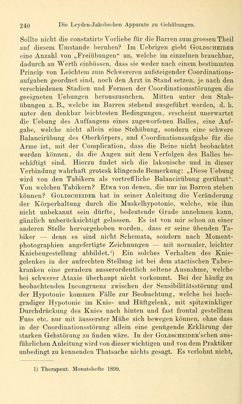 Sollte niclit die constatirte Vorliebe für die Barren zum grossen Theil auf diesem Umstände beruhen? Im Uebrigen giebt Goldscheider eine Anzabl von „Freiübungen an, welche im einzelnen brauchbar, dadurch an Werth einbüssen, dass sie weder nach einem bestimmten Princip von Leichtem zum Schwereren aufsteigender Coordinations- aufgaben geordnet sind, noch den Arzt in Stand setzen, je nach den verschiedenen Stadien und Formen der Coordinationsstörungen die geeigneten Uebungen herauszusuchen. Mitten unter den Stab- übungen z. B., welche im Barren stehend ausgeführt werden, d. h. unter den denkbar leichtesten Bedingungen, erscheint unerwartet die TJebung des Auffangens eines zugeworfenen Balles, eine Auf- gabe, welche nicht allein eine Stehübung, sondern eine schwere Balancirübung des Oberkörpers, und Coordinationsaufgabe für die Arme ist, mit der Complication, dass die Beine nicht beobachtet werden können, da die Augen mit dem Verfolgen des Balles be- schäftigt sind. Hierzu findet sich die lakonische und in dieser Verbindung wahrhaft grotesk klingende Bemerkung: „Diese Uebung wird von den Tabikern als vortreffliche Balancirübung gerühmt. Von welchen Tabikern? Etwa von denen, die nur im Barren stehen können? Goldscheider hat in seiner Anleitung die Veränderung der Körperhaltung durch die Muskelhypotonie, welche, wie ihm nicht unbekannt sein dürfte, bedeutende Grade annehmen kann, gänzlich unberücksichtigt gelassen. Es ist von mir schon an einer anderen Stelle hervorgehoben worden, dass er seine übenden Ta- biker — denn es sind nicht Schemata, sondern nach Moment- photographien angefertigte Zeichnungen — mit normaler, leichter Kniebeugestellung abbildet.') Ein solches Verhalten des Knie- gelenkes in der aufrechten Stellung ist bei dem atactischen Tabes- kranken eine geradezu ausserordentlich seltene Ausnahme, welche bei schwerer Ataxie überhaupt nicht vorkommt. Bei der häufig zu beobachtenden Incongruenz zwischen der Sensibilitätsstörung und der Hypotonie kommen Fälle zur Beobachtung, welche bei hoch- gradiger Hypotonie im Knie- und Hüftgelenk, mit spitzwinkliger Durchdrückung des Knies nach hinten und fast frontal gestelltem Fuss etc. nur mit äusserster Mühe sich bewegen können, ohne dass in der Coordinationsstörung allein eine genügende Erklärung der starken Gehstörung zu finden wäre. In der GoLDSCHEiDER'schen aus- führlichen Anleitung wird von dieser wichtigen und von dem Praktiker unbedingt zu kennenden Thatsache nichts gesagt. Es verlohnt nicht, 1) Therapeut. Monatshefte 1899.