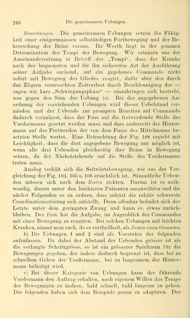 Bemerkungen. Die gemeinsamen Uebungen setzen die Fähig- keit einer einigermaassen selbständigen Fortbewegung und der Be- herrschung der Beine voraus. Ihr Werth liegt in der genauen Determination der Tempi der Bewegung. Wir erinnern uns der Auseinandersetzung in Betreff der „Tempi, dass der Kranke nach der bequemsten und für ihn sichersten Art der Ausführung seiner Aufgabe suchend, auf ein gegebenes Commando nicht sofort mit Bewegung des Gliedes reagirt, dafür aber den durch das Zögern verursachten Zeitverlust durch Beschleunigung der — sagen wir kurz „Schwingungsphase — einzubringen sich bestrebt, was gegen den Sinn der Hebung ist. Bei der angegebenen An- ordnung der vorstehenden Uebungen wird dieser Uebelstand ver- mieden und der Uebende zur prompten Reaction auf Commando dadurch veranlasst, dass der Fuss auf die freiwerdende Stelle des Vordermanns gesetzt werden muss, und dass anderseits der Hinter- mann auf das Freiwerden der von dem Fusse des Mittelmanns be- setzten Stelle wartet. Eine Betrachtung der Fig. 108 ergiebt mit Leichtigkeit, dass die dort angegebene Bewegung nur möglich ist, wenn alle drei Uebenden gleichzeitig ihre Beine in Bewegung setzen, da der Nächststehende auf die Stelle des Vordermanns treten muss. Analog verhält sich die Seitwärtsbewegung, wie aus der Ver- gleichung der Fig. 104, 105 u. 106 ersichtlich ist. Sämmtliche Ueben- den müssen sich nach dem Ersten richten. Darum ist es noth- wendig, diesen unter den leichteren Patienten auszuwählen und die nächst Folgenden so zu ordnen, dass zuletzt die relativ schwerste Coordinationsstörung sich aufstellt. Denn offenbar befindet sich der Letzte unter dem geringsten Zwang und kann ev. etwas zurück- bleiben. Der Erste hat die Aufgabe, im Augenblick des Commandos mit einer Bewegung zu reagiren. Bei solchen Uebungen mit leichten Kranken, nimmt man auch, da es vortheilhaft, als Ersten einen Gesunden. b) Die Uebungen 1 und 2 sind als Vorstufen der folgenden aufzufassen. Da dabei der Abstand der Uebenden grösser ist als die verlangte Schrittgrösse, so ist ein grösserer Spielraum für die Bewegungen gegeben, der indess dadurch begrenzt ist, dass bei zu schnellem Gehen der Vordermann, bei zu langsamem der Hinter- mann belästigt wird. c) Bei dieser Kategorie von Uebungen kann der führende Vordermann den Auftrag erhalten, nach eigenem Willen das Tempo der Bewegungen zu ändern, bald schnell, bald langsam /u gehen. Die folgenden haben sich dem Beispiele genau zu adaptiren. Der