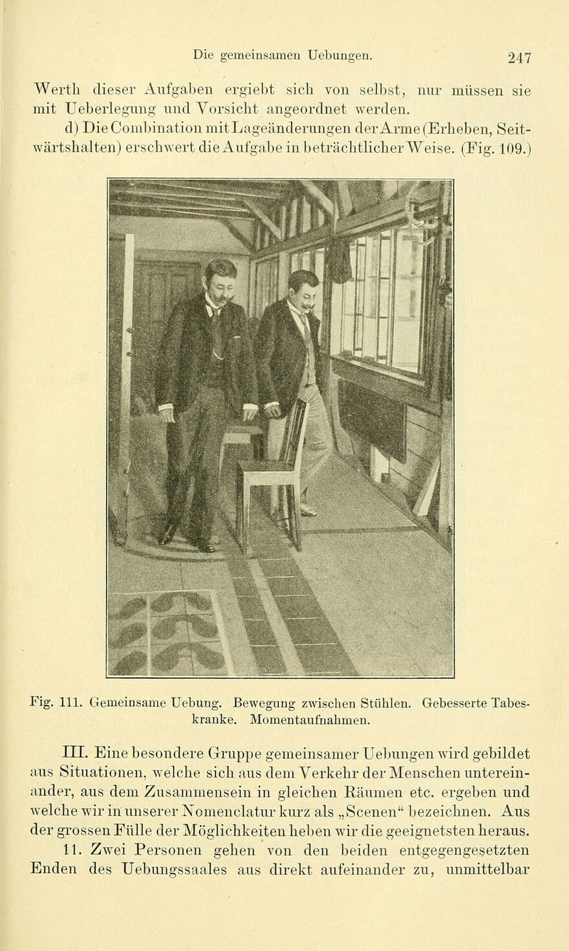 Wertli dieser Aufgaben ergiebt sich von selbst, nur müssen sie mit Ueberlegung und Vorsicht angeordnet werden. d) DieCombination mitLageänderungen der Arme (Erheben, Seit- wärtshalten) erschwert die Aufgabe in beträchtlicher Weise. (Fig. 109.) Fig. 111. Gemeinsame Uebung. Bewegung zwischen Stühlen. Gebesserte Tabes- kranke. Momentaufnahmen. III. Eine besondere Grupjoe gemeinsamer Uebungen wird gebildet aus Situationen, welche sich aus dem Verkehr der Menschen unterein- ander, aus dem Zusammensein in gleichen Räumen etc. ergeben und welche wir in unserer ISTomenclatur kurz als „Scenen bezeichnen. Aus der grossen Fülle der Möglichkeiten heben wir die geeignetsten heraus. 11. Zwei Personen gehen von den beiden entgegengesetzten Enden des Uebungssaales aus direkt aufeinander zu, unmittelbar