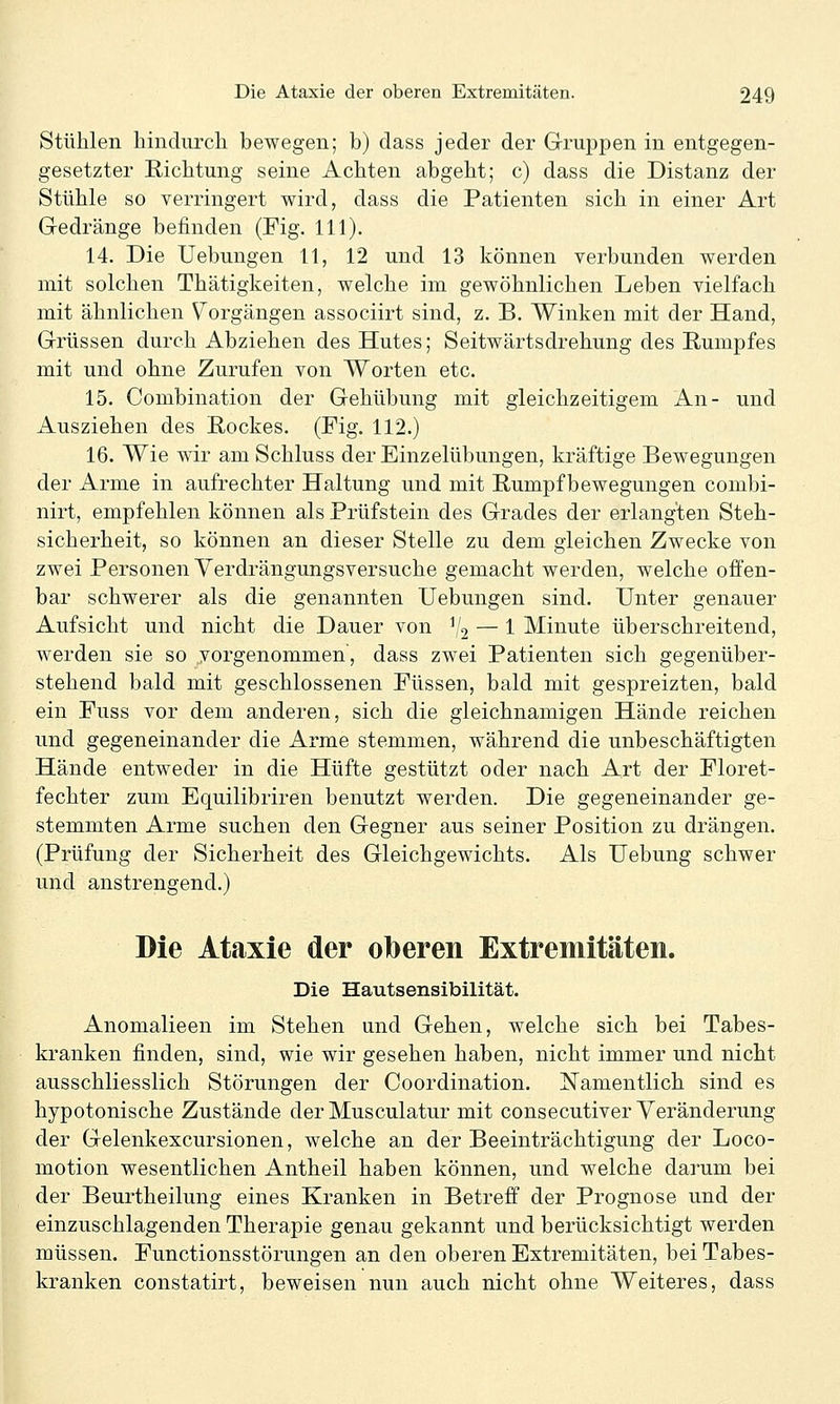 Stühlen hindurch bewegen; b) dass jeder der Gruppen in entgegen- gesetzter Richtung seine Achten abgeht; c) dass die Distanz der Stühle so verringert wird, dass die Patienten sich in einer Art Gedränge befinden (Fig. 111). 14. Die Uebungen 11, 12 und 13 können verbunden werden mit solchen Thätigkeiten, welche im gewöhnlichen Leben vielfach mit ähnlichen Vorgängen associirt sind, z. B. Winken mit der Hand, Grüssen durch Abziehen des Hutes; Seitwärtsdrehung des Rumpfes mit und ohne Zurufen von Worten etc. 15. Combination der Gehübung mit gleichzeitigem An- und Ausziehen des Rockes. (Fig. 112.) 16. Wie wir am Schluss der Einzelübungen, kräftige Bewegungen der Arme in aufrechter Haltung und mit Rumpf bewegungen combi- nirt, empfehlen können als Prüfstein des Grades der erlangten Steh- sicherheit, so können an dieser Stelle zu dem gleichen Zwecke von zwei Personen Yerdrängungsversuche gemacht werden, welche offen- bar schwerer als die genannten Uebungen sind. Unter genauer Aufsicht und nicht die Dauer von % — 1 Minute überschreitend, werden sie so vorgenommen, dass zwei Patienten sich gegenüber- stehend bald mit geschlossenen Füssen, bald mit gespreizten, bald ein Fuss vor dem anderen, sich die gleichnamigen Hände reichen und gegeneinander die Arme stemmen, während die unbeschäftigten Hände entweder in die Hüfte gestützt oder nach Art der Floret- fechter zum Equilibriren benutzt werden. Die gegeneinander ge- stemmten Arme suchen den Gegner aus seiner Position zu drängen. (Prüfung der Sicherheit des Gleichgewichts. Als Uebung schwer und anstrengend.) Die Ataxie der oberen Extremitäten. Die Hautsensibilität. Anomalieen im Stehen und Gehen, welche sich bei Tabes- kranken finden, sind, wie wir gesehen haben, nicht immer und nicht ausschliesslich Störungen der Coordination. Namentlich sind es hypotonische Zustände der Musculatur mit consecutiver Veränderung der Gelenkexcursionen, welche an der Beeinträchtigung der Loco- motion wesentlichen Antheil haben können, und welche darum bei der Beurtheilung eines Kranken in Betreff der Prognose und der einzuschlagenden Therapie genau gekannt und berücksichtigt werden müssen. Functionsstörungen an den oberen Extremitäten, bei Tabes- kranken constatirt, beweisen nun auch nicht ohne Weiteres, dass