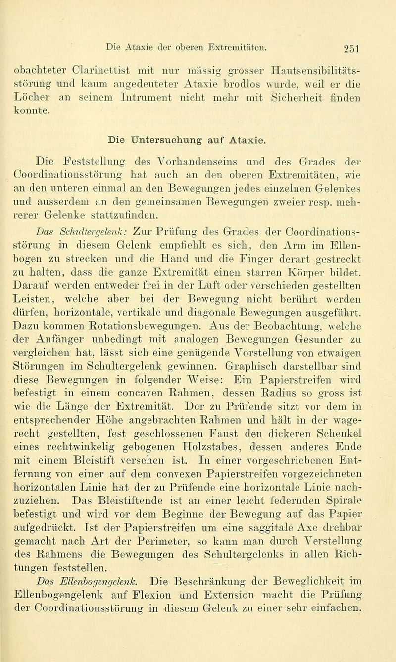 obacliteter Clarinettist mit nur massig grosser Hautsensibilitäts- störung und kaum angedeuteter Ataxie brodlos wurde, weil er die Löcher an seinem Intrument nicht mehr mit Sicherheit finden konnte. Die Untersuchung auf Ataxie. Die Feststellung des Vorhandenseins und des Grades der Coordinationsstörung hat auch an den oberen Extremitäten, wie an den unteren einmal an den Bewegungen jedes einzelnen Gelenkes und ausserdem an den gemeinsamen Bewegungen zweier resp. meh- rerer Gelenke stattzufinden. Das Schultergelenk: Zur Prüfung des Grades der Coordinations- störung in diesem Gelenk empfiehlt es sich, den Arm im Ellen- bogen zu strecken und die Hand und die Finger derart gestreckt zu halten, dass die ganze Extremität einen starren Körper bildet. Darauf werden entweder frei in der Luft oder verschieden gestellten Leisten, welche aber bei der Bewegung nicht berührt werden dürfen, horizontale, vertikale und diagonale Bewegungen ausgeführt. Dazu kommen Rotationsbewegungen. Aus der Beobachtung, welche der Anfänger unbedingt mit analogen Bewegungen Gesunder zu vergleichen hat, lässt sich eine genügende Vorstellung von etwaigen Störungen im Schultergelenk gewinnen. Graphisch darstellbar sind diese Bewegungen in folgender Weise: Ein Papierstreifen wird befestigt in einem concaven Rahmen, dessen Radius so gross ist wie die Länge der Extremität. Der zu Prüfende sitzt vor dem in entsprechender Höhe angebrachten Rahmen und hält in der wage- recht gestellten, fest geschlossenen Faust den dickeren Schenkel eines rechtwinkelig gebogenen Holzstabes, dessen anderes Ende mit einem Bleistift versehen ist. In einer vorgeschriebenen Ent- fernung von einer auf dem convexen Papierstreifen vorgezeichneten horizontalen Linie hat der zu Prüfende eine horizontale Linie nach- zuziehen. Das Bleistiftende ist an einer leicht federnden Spirale befestigt und wird vor dem Beginne der Bewegung auf das Papier aufgedrückt. Ist der Papierstreifen um eine saggitale Axe drehbar gemacht nach Art der Perimeter, so kann man durch Verstellung des Rahmens die Bewegungen des Schultergelenks in allen Rich- tungen feststellen. ^ Das Ellenbogengelenk. Die Beschränkung der Beweglichkeit im Ellenbogengelenk auf Flexion und Extension macht die Prüfung der Coordinationsstörung in diesem Gelenk zu einer sehr einfachen.