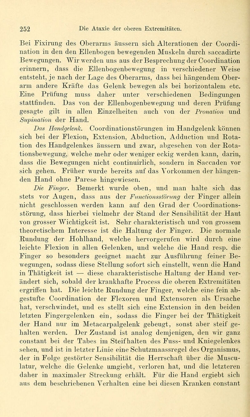 Bei Fixirung des Oberarms äussern sich Alterationen der Coordi- nation in den den Ellenbogen bewegenden Muskeln durch saccadirte Bewegungen. Wir werden uns aus der Besprechung der Coordination erinnern, dass die Ellenbogenbewegung in verschiedener Weise entsteht, je nach der Lage des Oberarms, dass bei hängendem Ober- arm andere Kräfte das Gelenk bewegen als bei horizontalem etc. Eine Prüfung muss daher unter verschiedenen Bedingungen stattfinden. Das von der Ellenbogenbewegung und deren Prüfung gesagte gilt in allen Einzelheiten auch von der Pronation und Supination der Hand. Das Handgelenk. Coordinationstörungen im Handgelenk können sich bei der Flexion, Extension, Abduction, Adduction und Rota- tion des Handgelenkes äussern und zwar, abgesehen von der Rota- tionsbewegung, welche mehr oder weniger eckig werden kann, darin, dass die Bewegungen nicht continuirlich, sondern in Saccaden vor sich gehen. Früher wurde bereits auf das Vorkommen der hängen- den Hand ohne Parese hingewiesen. Die Finger. Bemerkt wurde oben, und man halte sich das stets vor Augen, dass aus der Fiinctionsstörung der Finger allein nicht geschlossen werden kann auf den Grad der Coordinations- störung, dass hierbei vielmehr der Stand der Sensibilität der Haut von grosser Wichtigkeit ist. Sehr charakteristisch und von grossem theoretischem Interesse ist die Haltung der Finger. Die normale Rundung der Hohlhand, welche hervorgerufen wird durch eine leichte Flexion in allen Gelenken, und welche die Hand resp. die Finger so besonders geeignet macht zui* Ausführung feiner Be- wegungen, sodass diese Stellung sofort sich einstellt, wenn die Hand in Thätigkeit ist — diese charakteristische Haltung der Hand ver- ändert sich, sobald der krankhafte Process die oberen Extremitäten ergriffen hat. Die leichte Rundung der Finger, welche eine fein ab- gestufte Coordination der Flexoren und Extensoren als Ursache hat, verschwindet, und es stellt sich eine Extension in den beiden letzten Fingergelenken ein, sodass die Finger bei der Thätigkeit der Hand nur im Metacarpalgelenk gebeugt, sonst aber steif ge- halten werden. Der Zustand ist analog demjenigen, den wir ganz constant bei der Tabes im Steifhalten des Fuss- und Kniegelenkes sehen, und ist in letzter Linie eine Schutzmaassregel des Organismus, der in Folge gestörter Sensibilität die Herrschaft über die Muscu- latur, welche die Gelenke umgiebt, verloren hat, und die letzteren daher in maximaler Streckung erhält. Für die Hand ergiebt sich aus dem beschriebenen Verhalten eine bei diesen Kranken constant