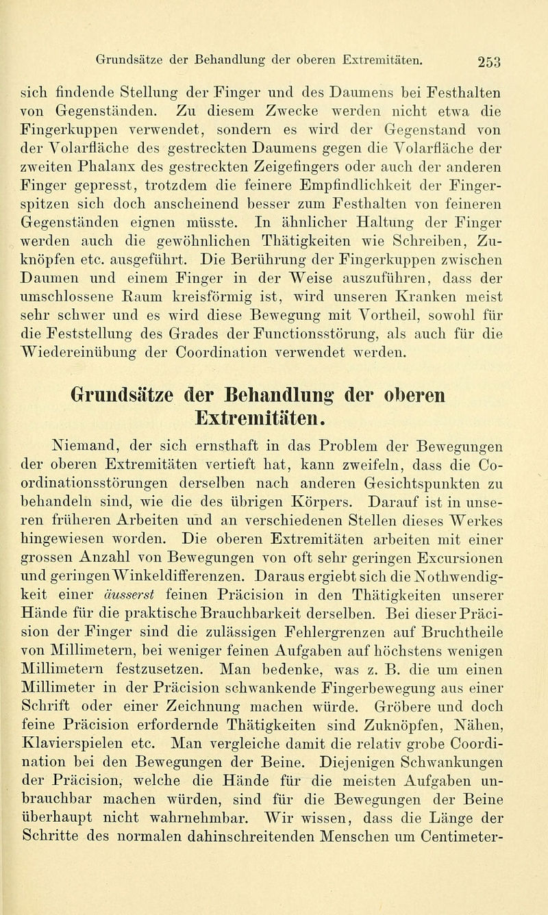 sich findende Stellung der Finger und des Daumens bei Festhalten von Gegenständen, Zu diesem Zwecke werden nicht etwa die Fingerkuppen verwendet, sondern es wird der Gegenstand von der Volarfläche des gestreckten Daumens gegen die Yolarfläche der zweiten Phalanx des gestreckten Zeigefingers oder auch der anderen Finger gepresst, trotzdem die feinere Empfindlichkeit der Finger- spitzen sich doch anscheinend besser zum Festhalten von feineren Gegenständen eignen müsste. In ähnlicher Haltung der Finger werden auch die gewöhnlichen Thätigkeiten wie Schreiben, Zu- knöpfen etc. ausgeführt. Die Berührung der Fingerkuppen zwischen Daumen und einem Finger in der Weise auszuführen, dass der umschlossene Raum kreisförmig ist, wird unseren Kranken meist sehr schwer und es wird diese Bewegung mit Yortheil, sowohl für die Feststellung des Grades der Functionsstörung, als auch für die Wiedereinübung der Coordination verwendet werden. Grundsätze der Behandlung der oberen Extremitäten. Niemand, der sich ernsthaft in das Problem der Bewegungen der oberen Extremitäten vertieft hat, kann zweifeln, dass die Co- ordinationsstörungen derselben nach anderen Gesichtspunkten zu behandeln sind, wie die des übrigen Körpers. Darauf ist in unse- ren früheren Arbeiten und an verschiedenen Stellen dieses Werkes hingewiesen worden. Die oberen Extremitäten arbeiten mit einer grossen Anzahl von Bewegungen von oft sehr geringen Excursionen und geringen Winkeldifferenzen. Daraus ergiebt sich die Nothwendig- keit einer äusserst feinen Präcision in den Thätigkeiten unserer Hände für die praktische Brauchbarkeit derselben. Bei dieser Präci- sion der Finger sind die zulässigen Fehlergrenzen auf Bruchtheile von Millimetern, bei weniger feinen Aufgaben auf höchstens wenigen Millimetern festzusetzen. Man bedenke, was z. B. die um einen Millimeter in der Präcision schwankende Fingerbewegung aus einer Schrift oder einer Zeichnung machen würde. Gröbere und doch feine Präcision erfordernde Thätigkeiten sind Zuknöpfen, Nähen, Klavierspielen etc. Man vergleiche damit die relativ grobe Coordi- nation bei den Bewegungen der Beine. Diejenigen Schwankungen der Präcision, welche die Hände für die meisten Aufgaben un- brauchbar machen würden, sind für die Bewegungen der Beine überhaupt nicht wahrnehmbar. Wir wissen, dass die Länge der Schritte des normalen dahinschreitenden Menschen um Centimeter-