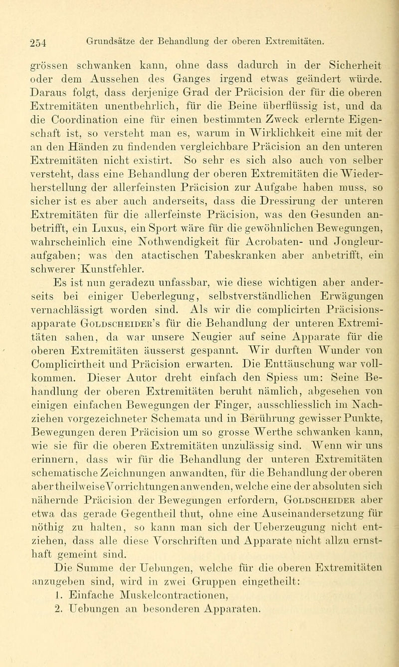 grossen schwanken kann, ohne class dadurch in der Sicherheit oder dem Aussehen des Ganges irgend etwas geändert würde. Daraus folgt, dass derjenige Grad der Präcision der für die oheren Extremitäten unentbehrlich, für die Beine überflüssig ist, und da die Coordination eine für einen bestimmten Zweck erlernte Eigen- schaft ist, so versteht man es, warum in Wirklichkeit eine mit der an den Händen zu findenden vergleichbare Präcision an den unteren Extremitäten nicht existirt. So sehr es sich also auch von selber versteht, dass eine Behandlung der oberen Extremitäten die Wieder- herstellung der allerfeinsten Präcision zur Aufgabe haben muss, so sicher ist es aber auch anderseits, dass die Dressirung der unteren Extremitäten für die allerfeinste Präcision, was den Gesunden an- betrifft, ein Luxus, ein Sport wäre für die gewöhnlichen Bewegungen, wahrscheinlich eine Nothwendigkeit für Acrobaten- und Jongieur- aufgaben; was den atactischen Tabeskranken aber anbetrifft, ein schwerer Kunstfehler. Es ist nun geradezu unfassbar, wie diese wichtigen aber ander- seits bei einiger Ueberlegung, selbstverständlichen Erwägungen vernachlässigt worden sind. Als wir die complicirten Präcisions- apparate Goldscheider's für die Behandlung der unteren Extremi- täten sahen, da war unsere Neugier auf seine Apparate für die oberen Extremitäten äusserst gespannt. Wir durften Wunder von Complicirtheit und Präcision erwarten. Die Enttäuschung war voll- kommen. Dieser Autor dreht einfach den Spiess um: Seine Be- handlung der oberen Extremitäten beruht nämlich, abgesehen von einigen einfachen Bewegungen der Finger, ausschliesslich im Nach- ziehen vorgezeichneter Schemata und in Berührung gewisser Punkte, Bewegungen deren Präcision um so grosse Werthe schwanken kann, wie sie für die oberen Extremitäten unzulässig sind. Wenn wir uns erinnern, dass wir für die Behandlung der unteren Extremitäten schematische Zeichnungen anwandten, für die Behandlung der oberen aber theilweiseVorrichtungenanwenden, welche eine der absoluten sich nähernde Präcision der Bewegungen erfordern, Goldscheider aber etwa das gerade Gegentheil thut, ohne eine Auseinandersetzung für nöthig zu halten, so kann man sich der Ueberzeugung nicht ent- ziehen, dass alle diese Vorschriften und Apparate nicht allzu ernst- haft gemeint sind. Die Summe der Uebungen, welche für die oberen Extremitäten anzugeben sind, wird in zwei Gruppen eingetheilt: 1. Einfache Muskelcontractionen, 2. Uebungen an besonderen Apparaten.