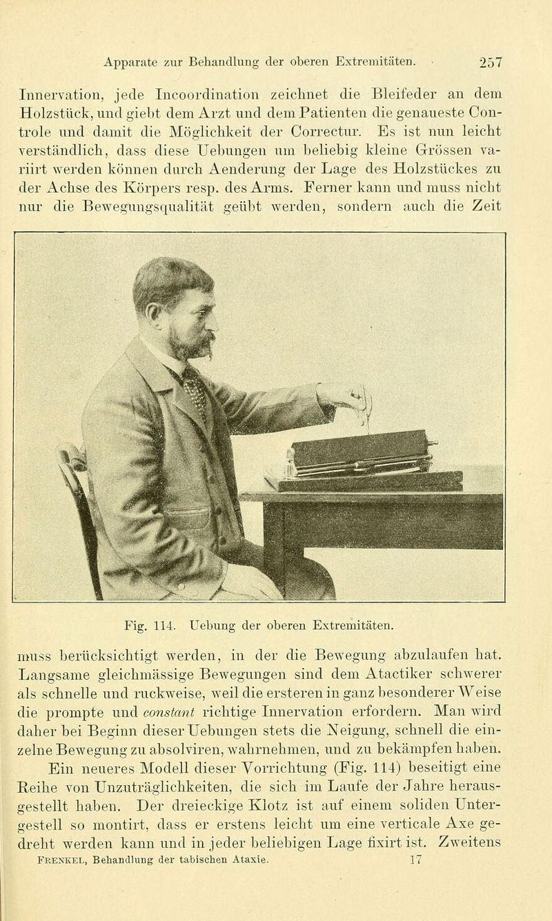 Innervation, jede Incoordination zeichnet die Bleifeder an dem Holzstück, und giebt dem Arzt und dem Patienten die genaueste Con- trole und damit die Möglichkeit der Correctur. Es ist nun leicht verständlich, dass diese Uebungen um beliebig kleine Grössen va- riirt werden können durch Aenderung der Lage des Holzstückes zu der Achse des Körpers resp. des Arms. Ferner kann und muss nicht nur die Bewegungsqualität geübt werden, sondern auch die Zeit Fig. 114. Uebung der oberen Extremitäten. muss berücksichtigt werden, in der die Bewegung abzulaufen hat. Langsame gleichmässige Bewegungen sind dem Atactiker schwerer als schnelle und ruckweise, weil die ersteren in ganz besonderer Weise die prompte und constant richtige Innervation erfordern. Man wird daher bei Beginn dieser Uebungen stets die Neigung, schnell die ein- zelne Bewegung zu absolviren, wahrnehmen, und zu bekämpfen haben. Ein neueres Modell dieser Vorrichtung (Fig. 114) beseitigt eine Reihe von Unzuträglichkeiten, die sich im Laufe der Jahre heraus- gestellt haben. Der dreieckige Klotz ist auf einem soliden Unter- gestell so montirt, dass er erstens leicht um eine verticale Axe ge- dreht werden kann und in jeder beliebigen Lage fixirt ist. Zweitens Frenkel, Behandlung der tabischen Ataxie. 17